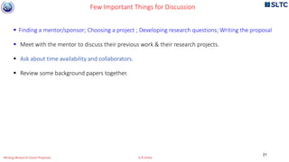  Finding a mentor/sponsor; Choosing a project ; Developing research questions; Writing the proposal
 Meet with the mentor to discuss their previous work & their research projects.
 Ask about time availability and collaborators.
 Review some background papers together.
Few Important Things for Discussion
21
Writing Research Grant Proposal G R Sinha
 