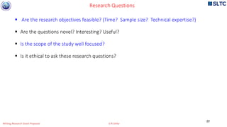  Are the research objectives feasible? (Time? Sample size? Technical expertise?)
 Are the questions novel? Interesting? Useful?
 Is the scope of the study well focused?
 Is it ethical to ask these research questions?
Research Questions
22
Writing Research Grant Proposal G R Sinha
 