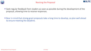  Seek regular feedback from readers as soon as possible during the development of the
proposal, allowing time to receive responses.
 Bear in mind that strong grant proposals take a long time to develop, so plan well ahead
to ensure meeting the deadline.
Revising the Proposal
Writing Research Grant Proposal G R Sinha
 
