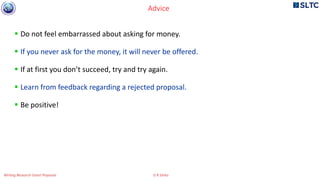  Do not feel embarrassed about asking for money.
 If you never ask for the money, it will never be offered.
 If at first you don’t succeed, try and try again.
 Learn from feedback regarding a rejected proposal.
 Be positive!
Advice
Writing Research Grant Proposal G R Sinha
 