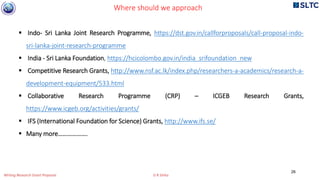 26
 Indo- Sri Lanka Joint Research Programme, https://dst.gov.in/callforproposals/call-proposal-indo-
sri-lanka-joint-research-programme
 India - Sri Lanka Foundation, https://hcicolombo.gov.in/india_srifoundation_new
 Competitive Research Grants, http://www.nsf.ac.lk/index.php/researchers-a-academics/research-a-
development-equipment/533.html
 Collaborative Research Programme (CRP) – ICGEB Research Grants,
https://www.icgeb.org/activities/grants/
 IFS (International Foundation for Science) Grants, http://www.ifs.se/
 Many more……………….
Where should we approach
Writing Research Grant Proposal G R Sinha
 