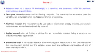  Research refers to a search for knowledge; is a scientific and systematic search for pertinent
information on a specific topic.
 Descriptive research--surveys and fact-finding enquiries. The researcher has no control over the
variables; can only report what has happened or what is happening.
 Analytical research, the researcher has to use facts or information already available, and analyze
these to make a critical evaluation of the material.
 Applied research aims at finding a solution for an immediate problem facing a society or an
industrial/business organization.
 Empirical research is data-based research, experimental type of research and is thus characterized by
the experimenter’s control over the variables under study and deliberate manipulation of one of
them to study its effects.
Research
3
Writing Research Grant Proposal G R Sinha
 
