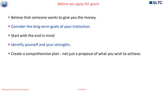  Believe that someone wants to give you the money.
 Consider the long-term goals of your institution.
 Start with the end in mind
 Identify yourself and your strengths.
 Create a comprehensive plan - not just a proposal of what you wish to achieve.
Before we apply for grant
Writing Research Grant Proposal G R Sinha
 