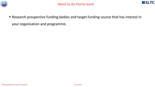  Research prospective funding bodies and target funding source that has interest in
your organisation and programme.
Need to do Home work
Writing Research Grant Proposal G R Sinha
 