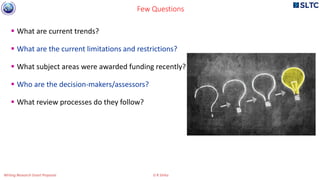  What are current trends?
 What are the current limitations and restrictions?
 What subject areas were awarded funding recently?
 Who are the decision-makers/assessors?
 What review processes do they follow?
Few Questions
Writing Research Grant Proposal G R Sinha
 