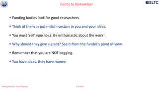  Funding bodies look for good researchers.
 Think of them as potential investors in you and your ideas.
 You must ‘sell’ your idea: Be enthusiastic about the work!
 Why should they give a grant? See it from the funder’s point of view.
 Remember that you are NOT begging.
 You have ideas, they have money.
Points to Remember
Writing Research Grant Proposal G R Sinha
 
