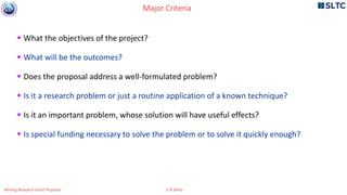  What the objectives of the project?
 What will be the outcomes?
 Does the proposal address a well-formulated problem?
 Is it a research problem or just a routine application of a known technique?
 Is it an important problem, whose solution will have useful effects?
 Is special funding necessary to solve the problem or to solve it quickly enough?
Major Criteria
Writing Research Grant Proposal G R Sinha
 