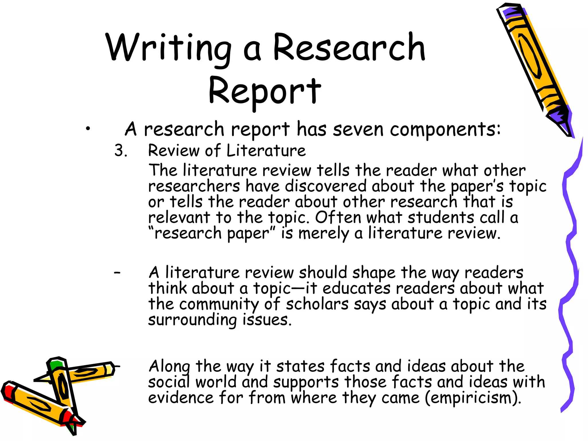 Writing a Research
          Report
•       A research report has seven components:
    3.    Review of Literature
          The literature review tells the reader what other
          researchers have discovered about the paper’s topic
          or tells the reader about other research that is
          relevant to the topic. Often what students call a
          “research paper” is merely a literature review.

    –     A literature review should shape the way readers
          think about a topic—it educates readers about what
          the community of scholars says about a topic and its
          surrounding issues.

    –     Along the way it states facts and ideas about the
          social world and supports those facts and ideas with
          evidence for from where they came (empiricism).
 