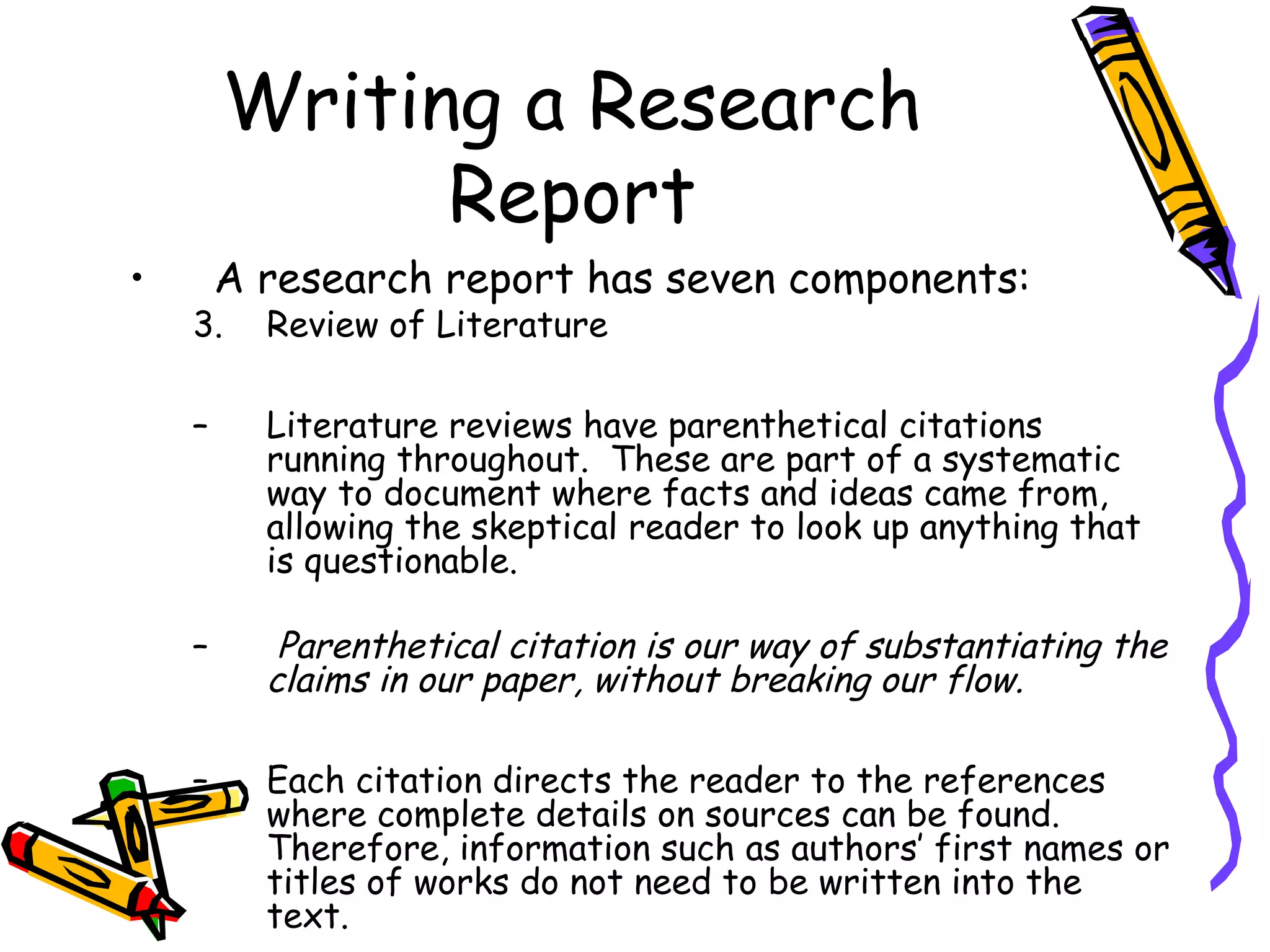 Writing a Research
              Report
•       A research report has seven components:
    3.    Review of Literature

    –     Literature reviews have parenthetical citations
          running throughout. These are part of a systematic
          way to document where facts and ideas came from,
          allowing the skeptical reader to look up anything that
          is questionable.

    –      Parenthetical citation is our way of substantiating the
          claims in our paper, without breaking our flow.

    –     Each citation directs the reader to the references
          where complete details on sources can be found.
          Therefore, information such as authors’ first names or
          titles of works do not need to be written into the
          text.
 
