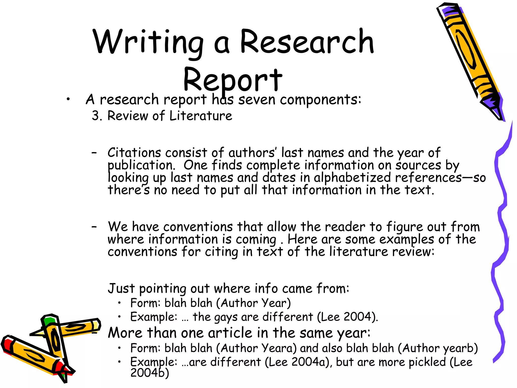 Writing a Research
•
                  Reportcomponents:
    A research report has seven
    3. Review of Literature

    – Citations consist of authors’ last names and the year of
      publication. One finds complete information on sources by
      looking up last names and dates in alphabetized references—so
      there’s no need to put all that information in the text.

    – We have conventions that allow the reader to figure out from
      where information is coming . Here are some examples of the
      conventions for citing in text of the literature review:

      Just pointing out where info came from:
        • Form: blah blah (Author Year)
        • Example: … the gays are different (Lee 2004).
    – More than one article in the same year:
        • Form: blah blah (Author Yeara) and also blah blah (Author yearb)
        • Example: …are different (Lee 2004a), but are more pickled (Lee
          2004b)
 