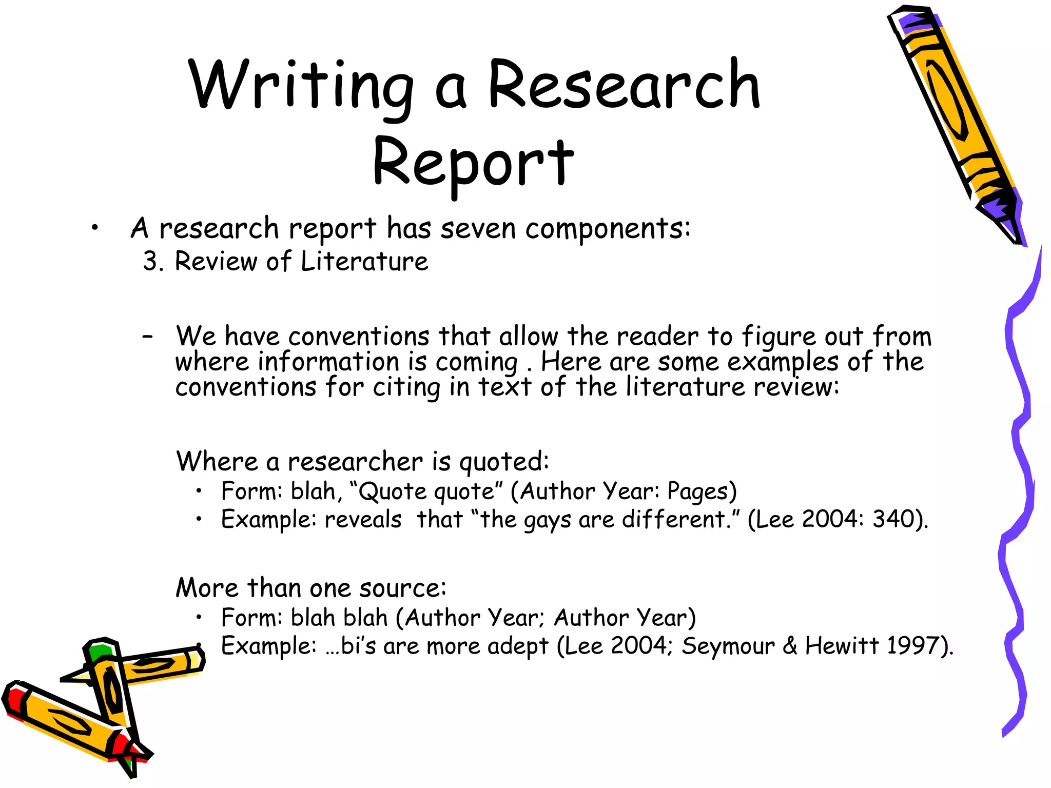 Writing a Research
            Report
• A research report has seven components:
   3. Review of Literature

   – We have conventions that allow the reader to figure out from
     where information is coming . Here are some examples of the
     conventions for citing in text of the literature review:

     Where a researcher is quoted:
       • Form: blah, “Quote quote” (Author Year: Pages)
       • Example: reveals that “the gays are different.” (Lee 2004: 340).

     More than one source:
       • Form: blah blah (Author Year; Author Year)
       • Example: …bi’s are more adept (Lee 2004; Seymour & Hewitt 1997).
 
