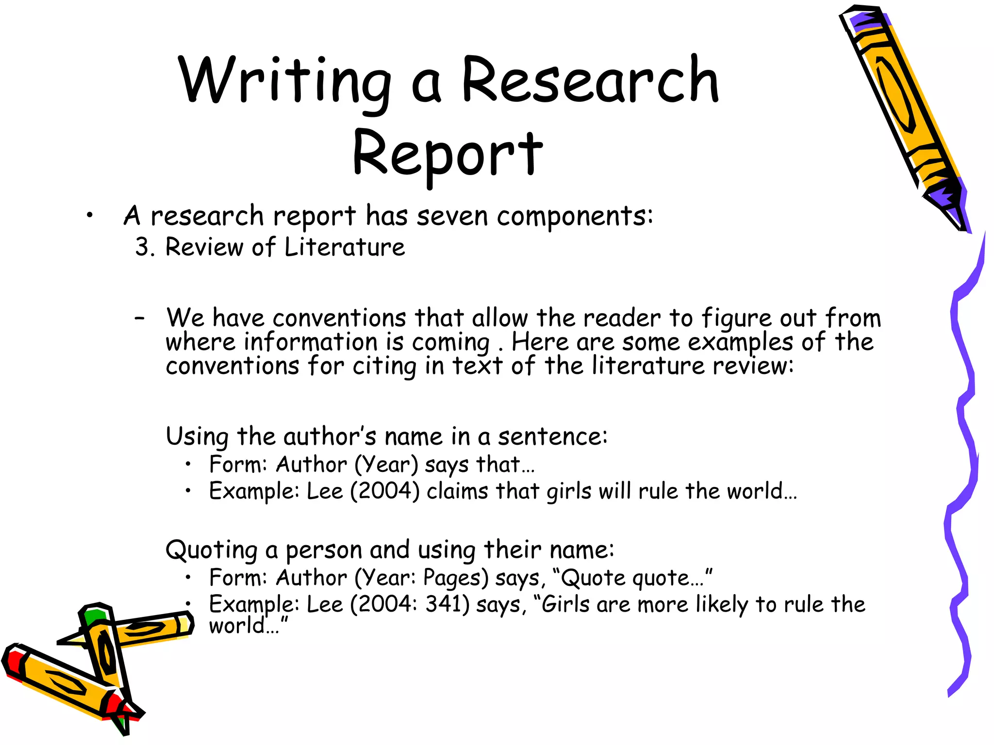 Writing a Research
            Report
• A research report has seven components:
   3. Review of Literature

   – We have conventions that allow the reader to figure out from
     where information is coming . Here are some examples of the
     conventions for citing in text of the literature review:

     Using the author’s name in a sentence:
       • Form: Author (Year) says that…
       • Example: Lee (2004) claims that girls will rule the world…

     Quoting a person and using their name:
       • Form: Author (Year: Pages) says, “Quote quote…”
       • Example: Lee (2004: 341) says, “Girls are more likely to rule the
         world…”
 