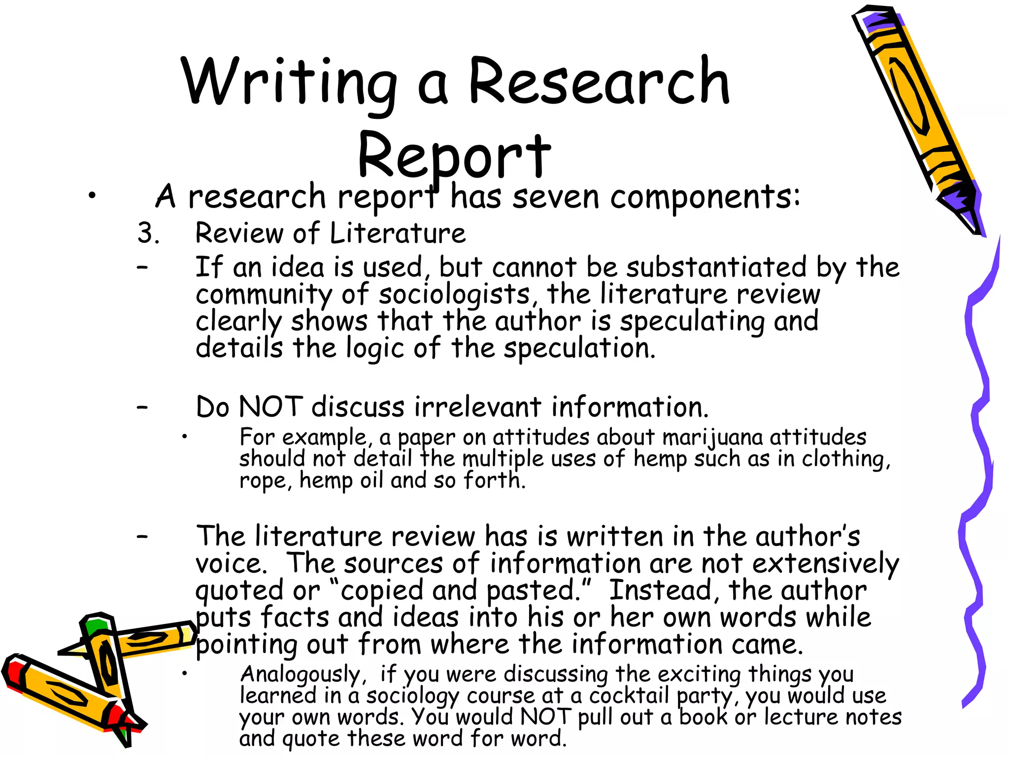 Writing a Research
               Report
•       A research report has seven components:
    3.       Review of Literature
    –        If an idea is used, but cannot be substantiated by the
             community of sociologists, the literature review
             clearly shows that the author is speculating and
             details the logic of the speculation.

    –        Do NOT discuss irrelevant information.
         •      For example, a paper on attitudes about marijuana attitudes
                should not detail the multiple uses of hemp such as in clothing,
                rope, hemp oil and so forth.

    –        The literature review has is written in the author’s
             voice. The sources of information are not extensively
             quoted or “copied and pasted.” Instead, the author
             puts facts and ideas into his or her own words while
             pointing out from where the information came.
         •      Analogously, if you were discussing the exciting things you
                learned in a sociology course at a cocktail party, you would use
                your own words. You would NOT pull out a book or lecture notes
                and quote these word for word.
 