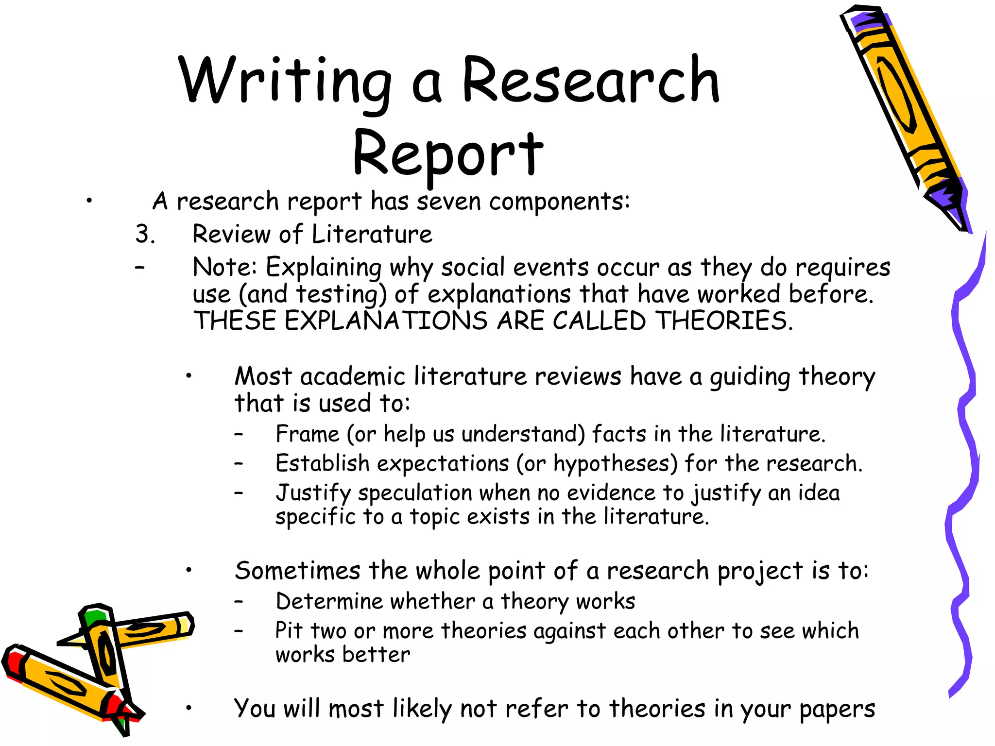 Writing a Research
             Report
•     A research report has seven components:
    3. Review of Literature
    –    Note: Explaining why social events occur as they do requires
         use (and testing) of explanations that have worked before.
         THESE EXPLANATIONS ARE CALLED THEORIES.

        •   Most academic literature reviews have a guiding theory
            that is used to:
            –   Frame (or help us understand) facts in the literature.
            –   Establish expectations (or hypotheses) for the research.
            –   Justify speculation when no evidence to justify an idea
                specific to a topic exists in the literature.

        •   Sometimes the whole point of a research project is to:
            –   Determine whether a theory works
            –   Pit two or more theories against each other to see which
                works better

        •   You will most likely not refer to theories in your papers
 