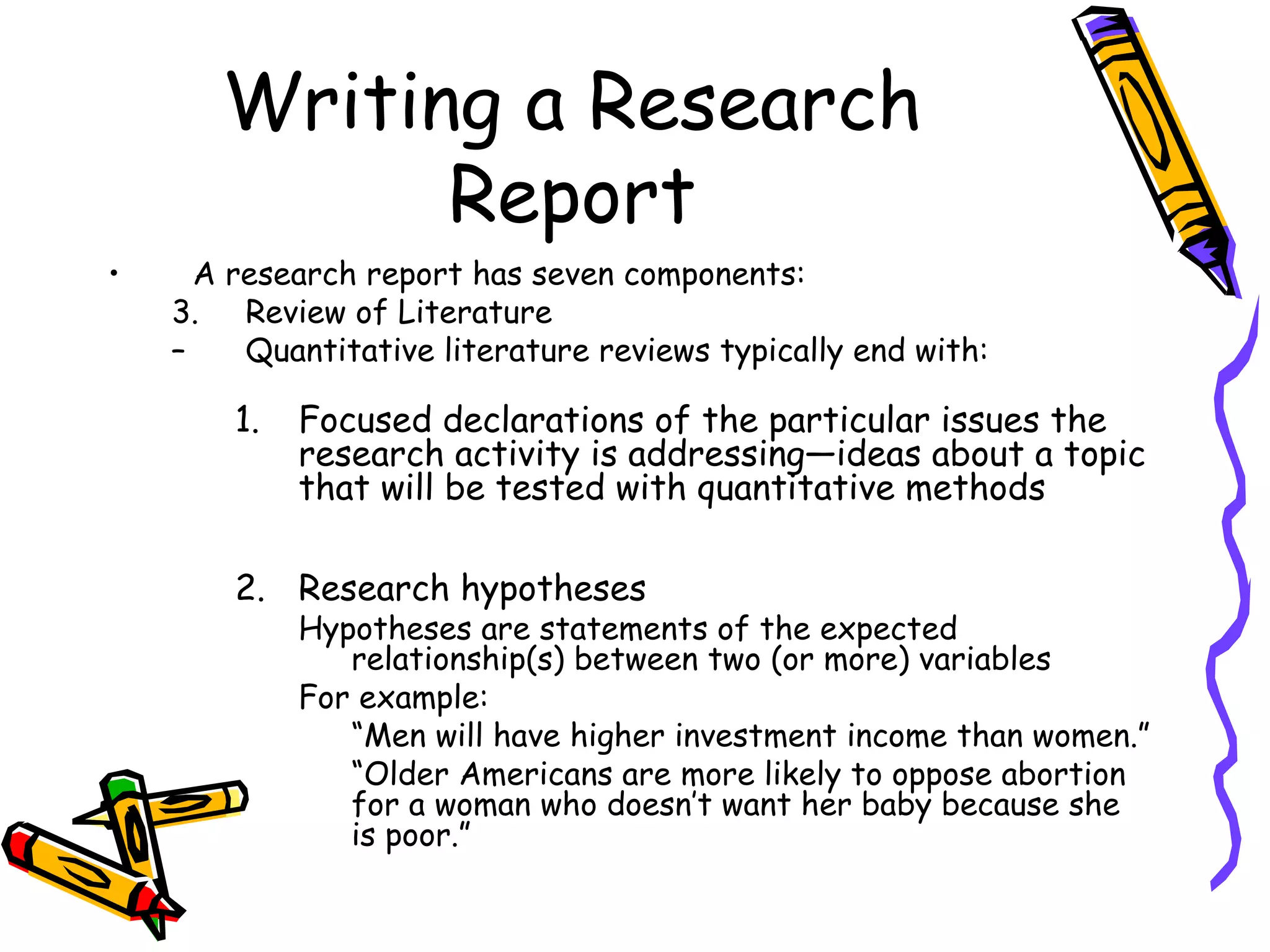 Writing a Research
             Report
•     A research report has seven components:
    3. Review of Literature
    –    Quantitative literature reviews typically end with:

        1.   Focused declarations of the particular issues the
             research activity is addressing—ideas about a topic
             that will be tested with quantitative methods

        2. Research hypotheses
             Hypotheses are statements of the expected
                relationship(s) between two (or more) variables
             For example:
                “Men will have higher investment income than women.”
                “Older Americans are more likely to oppose abortion
                for a woman who doesn’t want her baby because she
                is poor.”
 