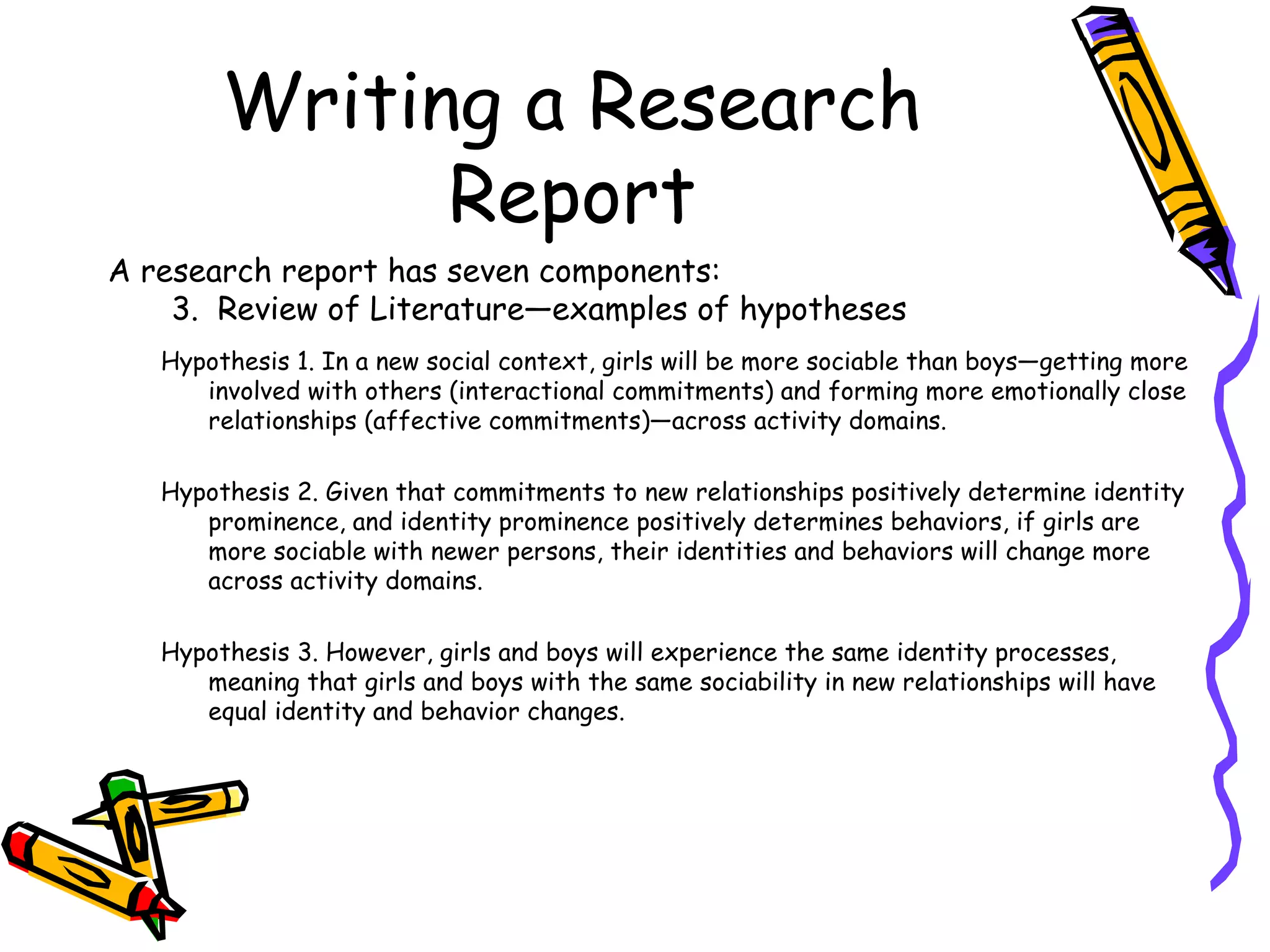 Writing a Research
              Report
A research report has seven components:
    3. Review of Literature—examples of hypotheses
   Hypothesis 1. In a new social context, girls will be more sociable than boys—getting more
      involved with others (interactional commitments) and forming more emotionally close
      relationships (affective commitments)—across activity domains.

   Hypothesis 2. Given that commitments to new relationships positively determine identity
      prominence, and identity prominence positively determines behaviors, if girls are
      more sociable with newer persons, their identities and behaviors will change more
      across activity domains.

   Hypothesis 3. However, girls and boys will experience the same identity processes,
      meaning that girls and boys with the same sociability in new relationships will have
      equal identity and behavior changes.
 