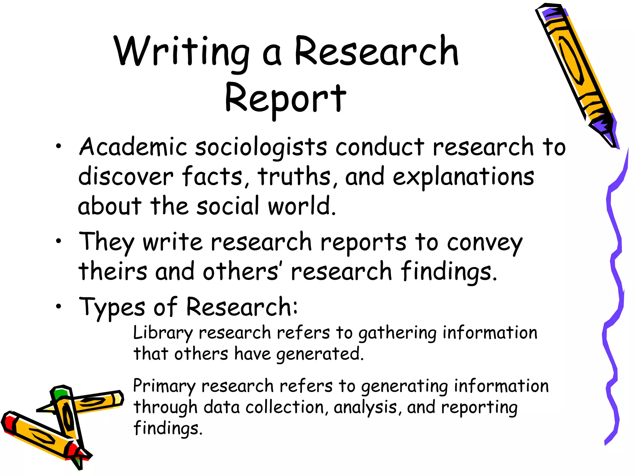 Writing a Research
          Report
• Academic sociologists conduct research to
  discover facts, truths, and explanations
  about the social world.
• They write research reports to convey
  theirs and others’ research findings.
• Types of Research:
      Library research refers to gathering information
      that others have generated.
      Primary research refers to generating information
      through data collection, analysis, and reporting
      findings.
 