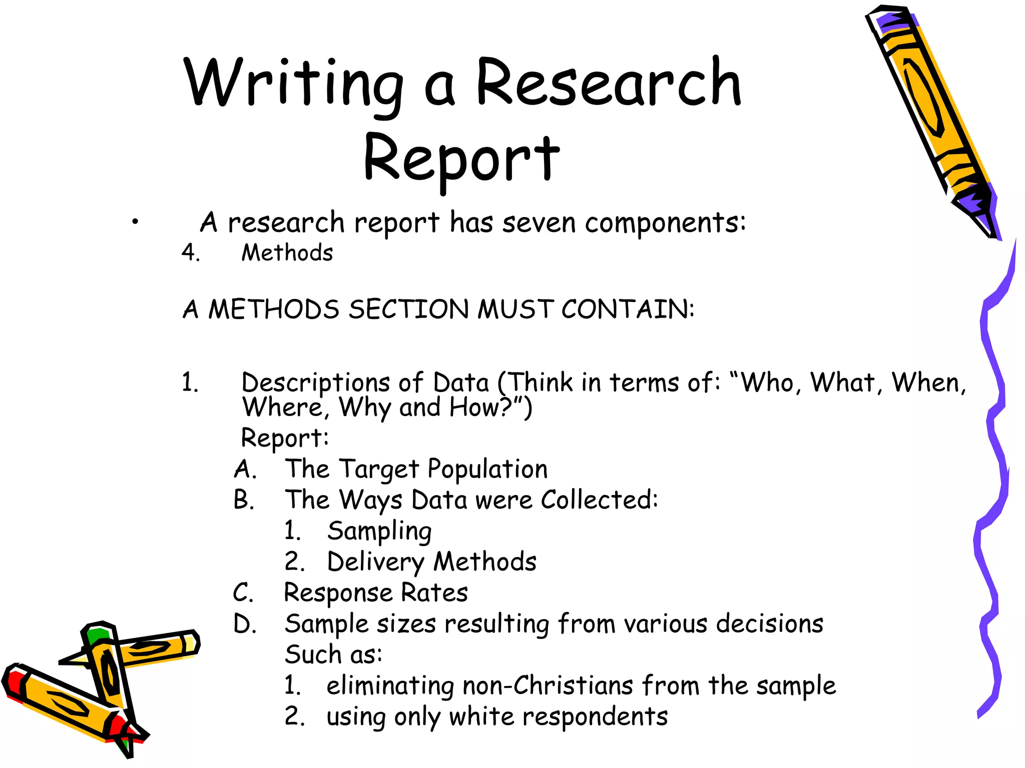 Writing a Research
          Report
•    A research report has seven components:
    4.   Methods

    A METHODS SECTION MUST CONTAIN:

    1.    Descriptions of Data (Think in terms of: “Who, What, When,
          Where, Why and How?”)
          Report:
         A. The Target Population
         B. The Ways Data were Collected:
             1. Sampling
             2. Delivery Methods
         C. Response Rates
         D. Sample sizes resulting from various decisions
             Such as:
             1. eliminating non-Christians from the sample
             2. using only white respondents
 