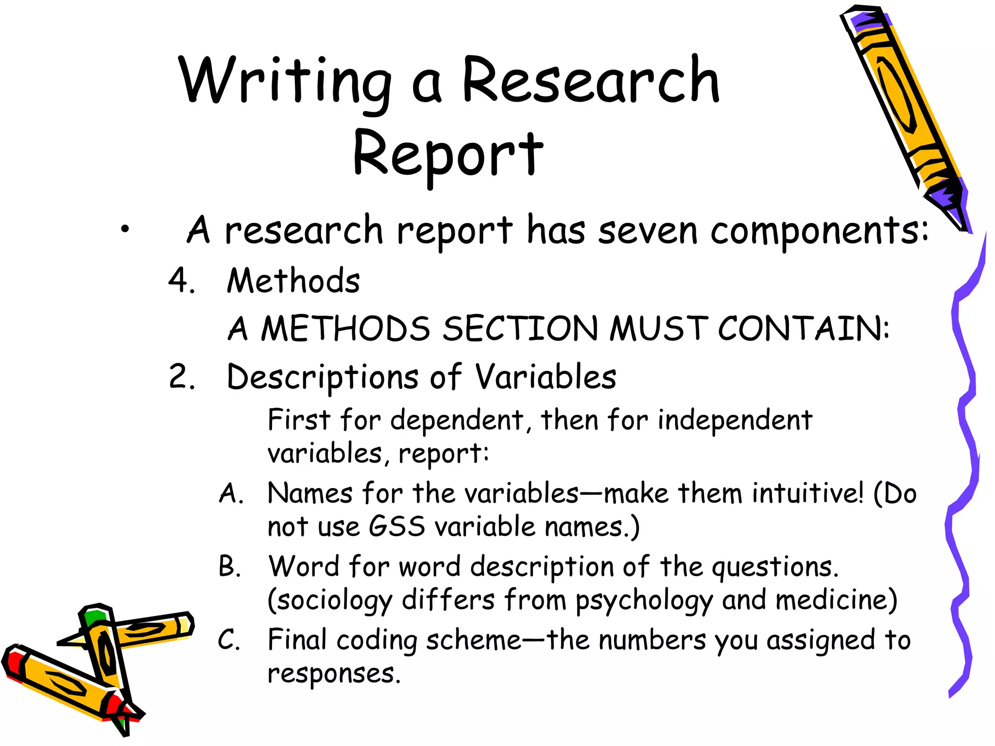 Writing a Research
          Report
•   A research report has seven components:
    4. Methods
       A METHODS SECTION MUST CONTAIN:
    2. Descriptions of Variables
         First for dependent, then for independent
         variables, report:
      A. Names for the variables—make them intuitive! (Do
         not use GSS variable names.)
      B. Word for word description of the questions.
         (sociology differs from psychology and medicine)
      C. Final coding scheme—the numbers you assigned to
         responses.
 
