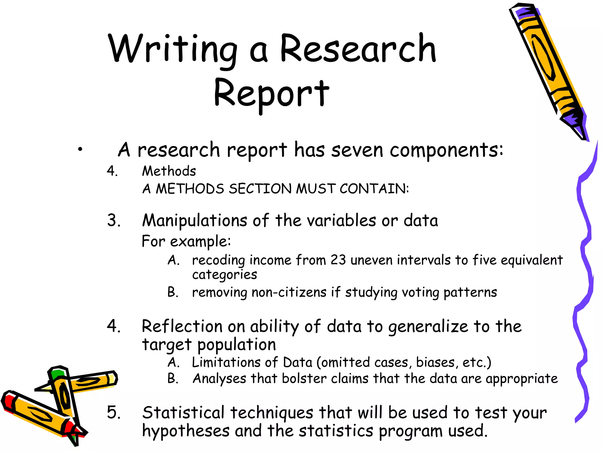 Writing a Research
          Report
•    A research report has seven components:
    4.   Methods
         A METHODS SECTION MUST CONTAIN:

    3.   Manipulations of the variables or data
         For example:
            A. recoding income from 23 uneven intervals to five equivalent
               categories
            B. removing non-citizens if studying voting patterns

    4.   Reflection on ability of data to generalize to the
         target population
            A. Limitations of Data (omitted cases, biases, etc.)
            B. Analyses that bolster claims that the data are appropriate

    5.   Statistical techniques that will be used to test your
         hypotheses and the statistics program used.
 