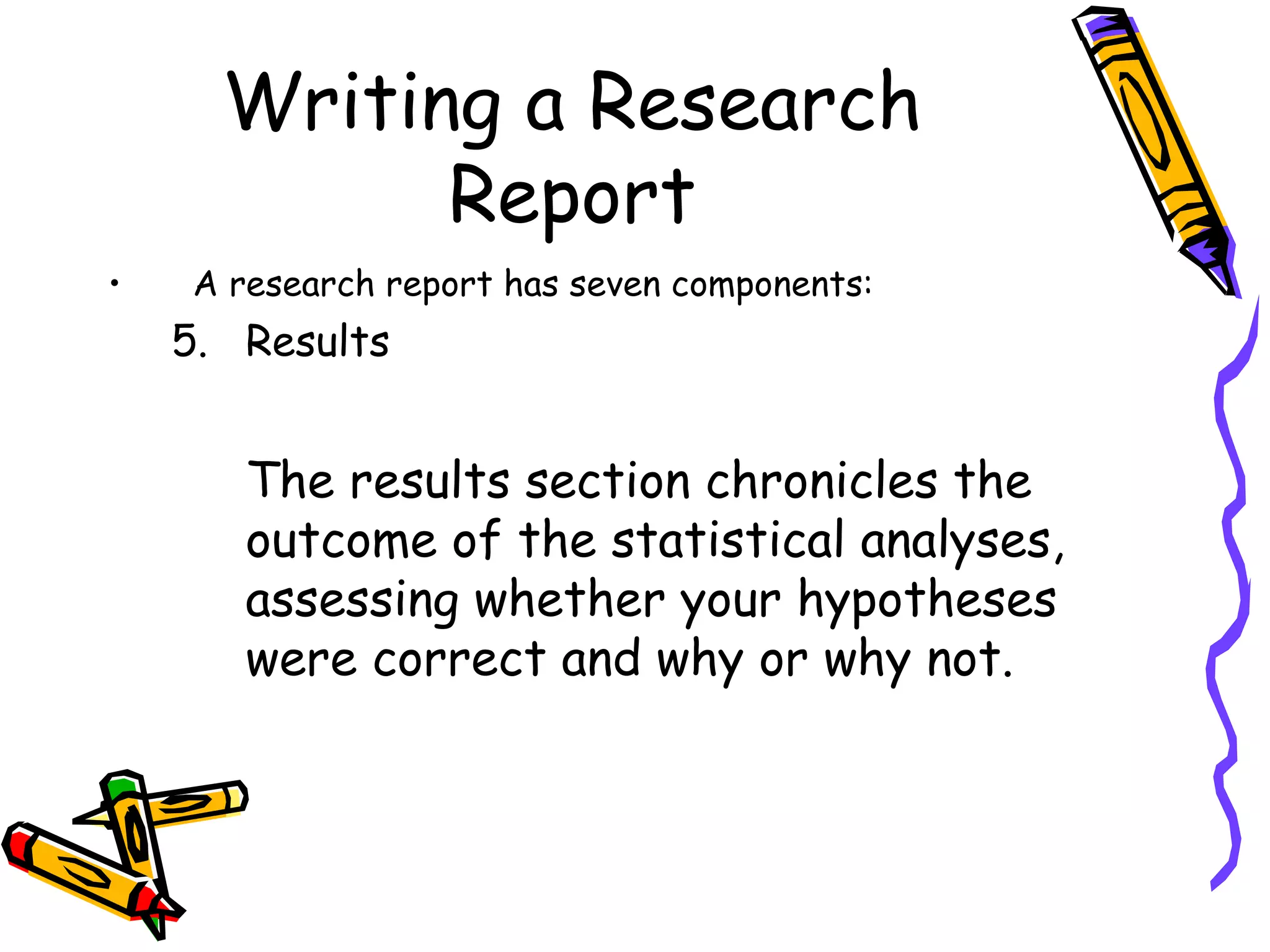 Writing a Research
            Report
•   A research report has seven components:
    5. Results


       The results section chronicles the
       outcome of the statistical analyses,
       assessing whether your hypotheses
       were correct and why or why not.
 