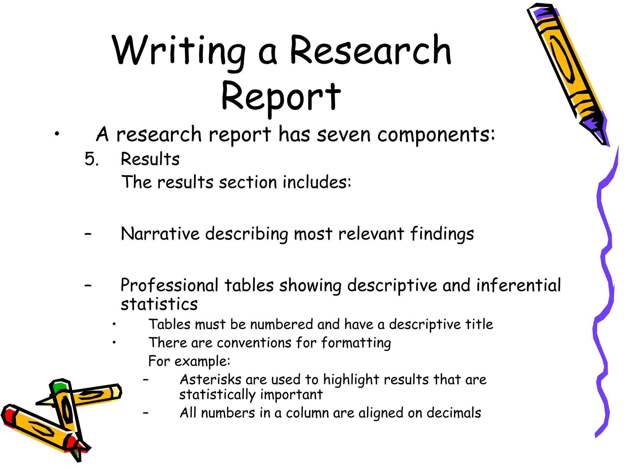 Writing a Research
               Report
•       A research report has seven components:
    5.       Results
             The results section includes:

    –        Narrative describing most relevant findings

    –        Professional tables showing descriptive and inferential
             statistics
         •      Tables must be numbered and have a descriptive title
         •      There are conventions for formatting
                For example:
               –     Asterisks are used to highlight results that are
                     statistically important
               –     All numbers in a column are aligned on decimals
 
