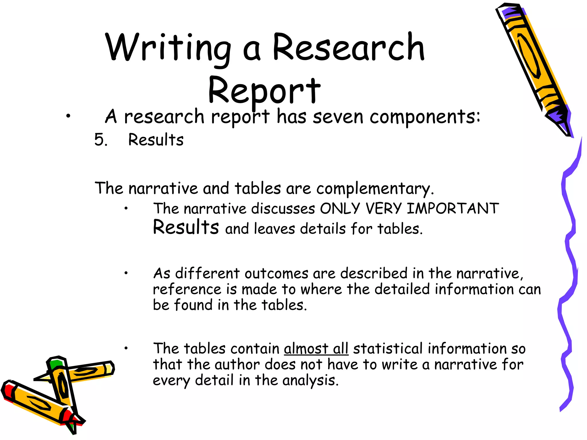 Writing a Research
           Report
•    A research report has seven components:
    5.   Results

    The narrative and tables are complementary.
         •   The narrative discusses ONLY VERY IMPORTANT
             Results and leaves details for tables.

         •   As different outcomes are described in the narrative,
             reference is made to where the detailed information can
             be found in the tables.

         •   The tables contain almost all statistical information so
             that the author does not have to write a narrative for
             every detail in the analysis.
 