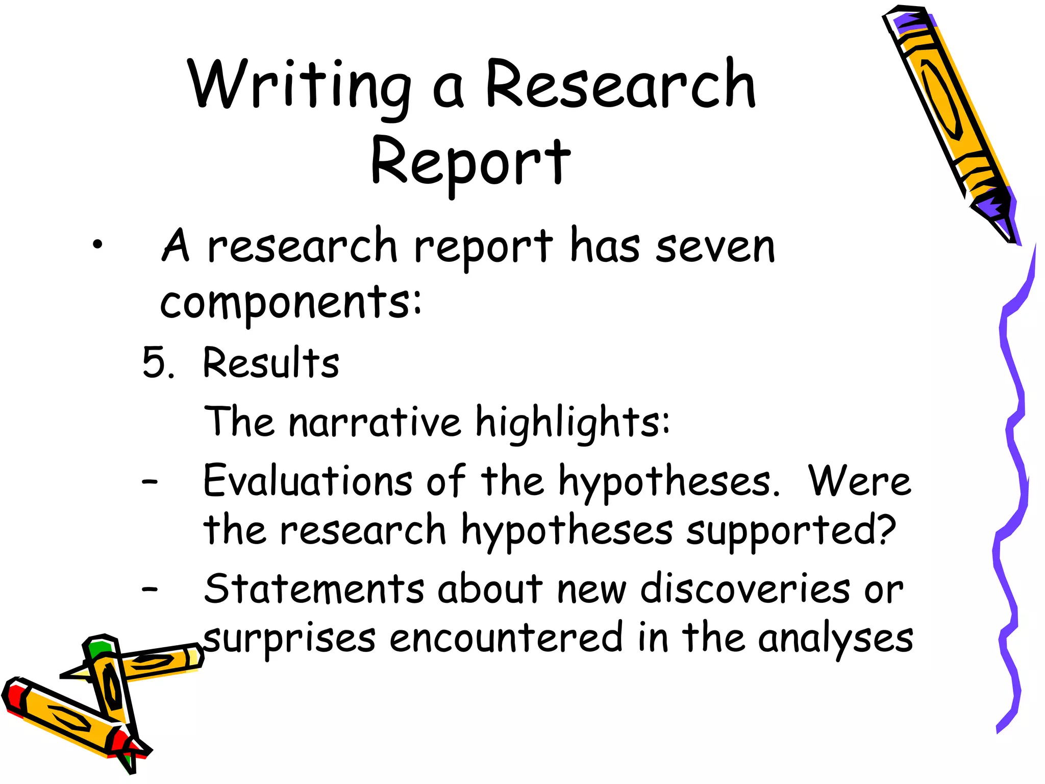 Writing a Research
            Report
•   A research report has seven
    components:
    5. Results
       The narrative highlights:
    – Evaluations of the hypotheses. Were
       the research hypotheses supported?
    – Statements about new discoveries or
       surprises encountered in the analyses
 