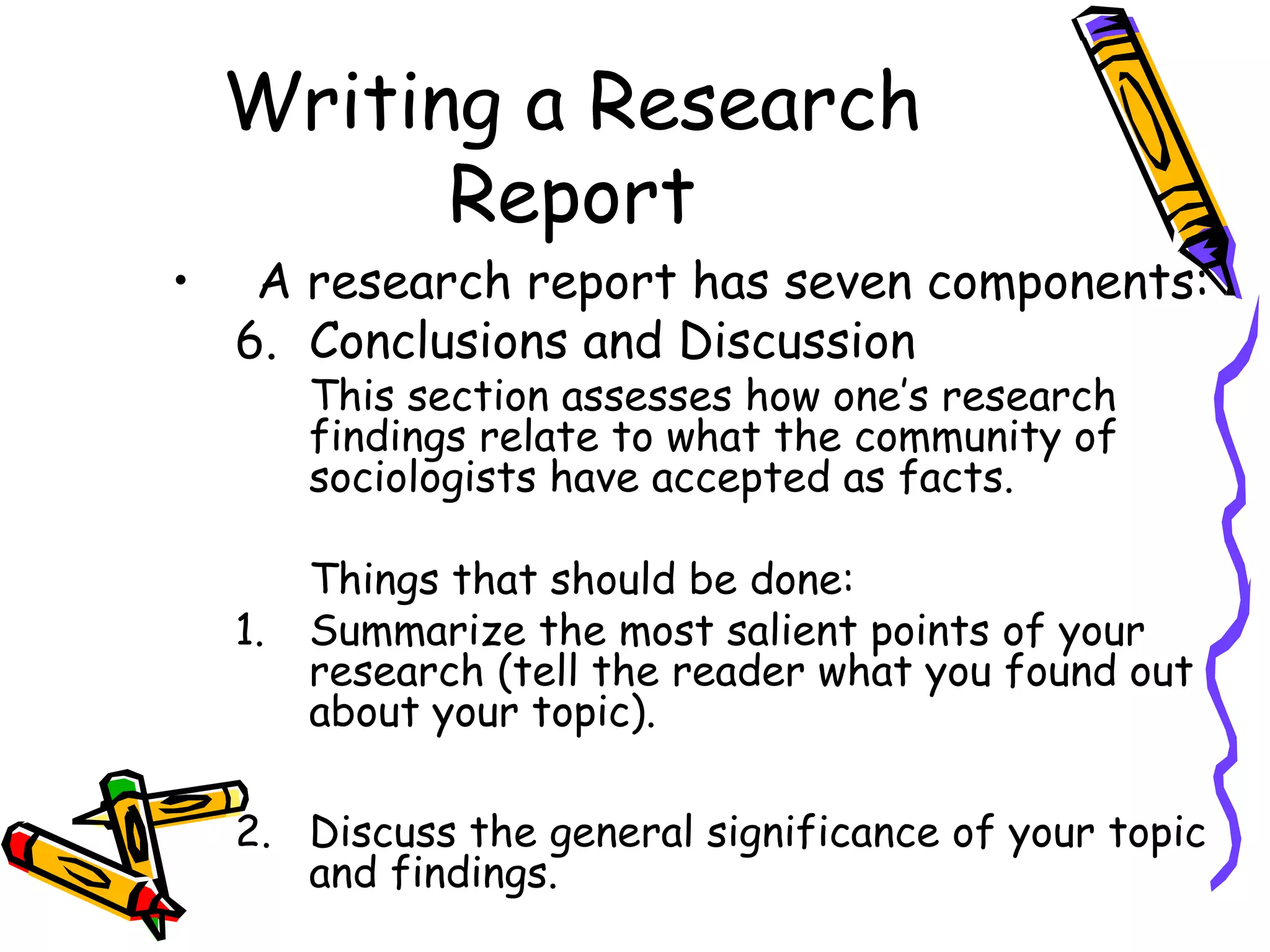 Writing a Research
          Report
•    A research report has seven components:
    6. Conclusions and Discussion
         This section assesses how one’s research
         findings relate to what the community of
         sociologists have accepted as facts.

         Things that should be done:
    1.   Summarize the most salient points of your
         research (tell the reader what you found out
         about your topic).

    2. Discuss the general significance of your topic
       and findings.
 