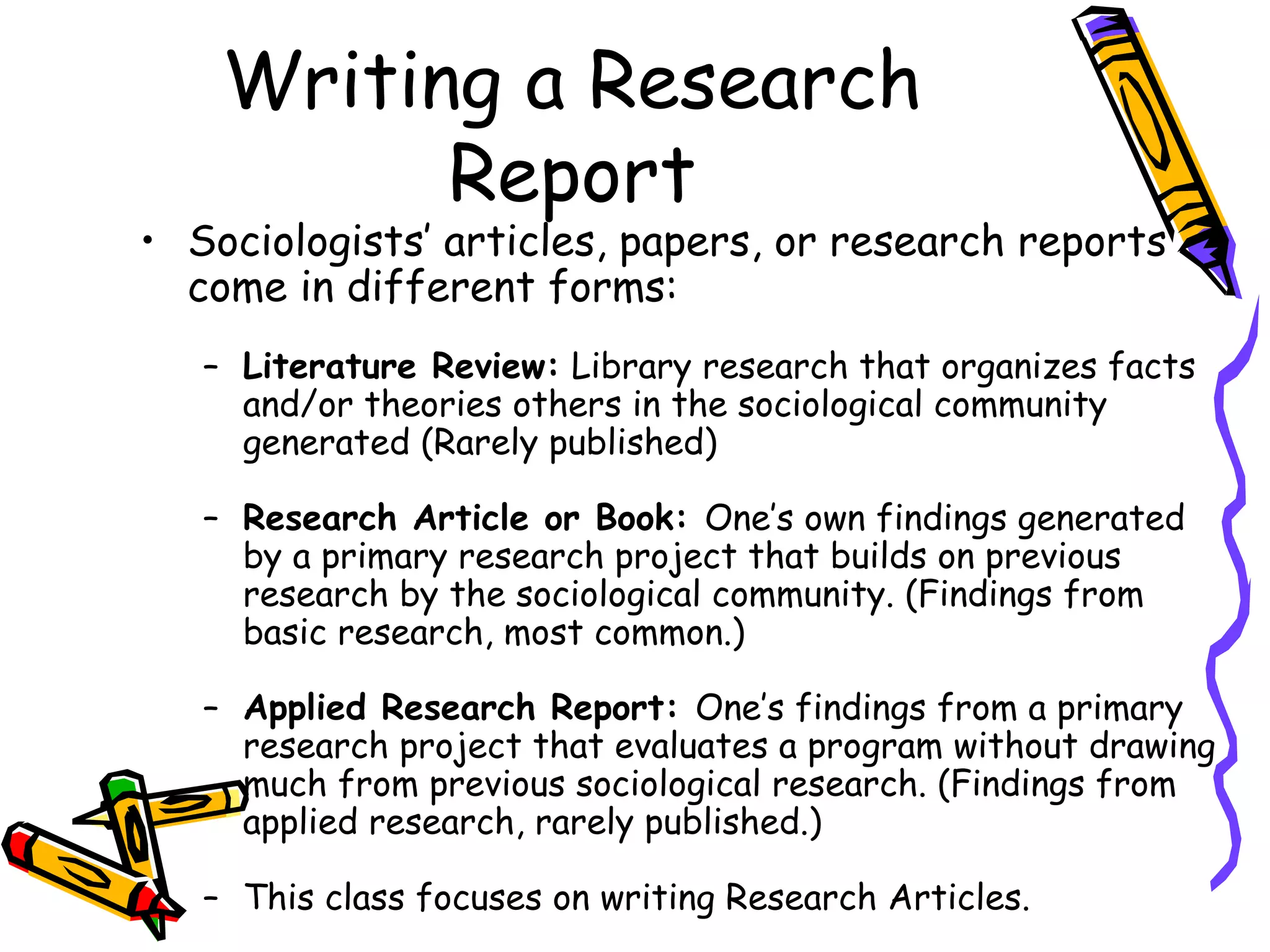 Writing a Research
          Report
• Sociologists’ articles, papers, or research reports
  come in different forms:
   – Literature Review: Library research that organizes facts
     and/or theories others in the sociological community
     generated (Rarely published)

   – Research Article or Book: One’s own findings generated
     by a primary research project that builds on previous
     research by the sociological community. (Findings from
     basic research, most common.)

   – Applied Research Report: One’s findings from a primary
     research project that evaluates a program without drawing
     much from previous sociological research. (Findings from
     applied research, rarely published.)

   – This class focuses on writing Research Articles.
 