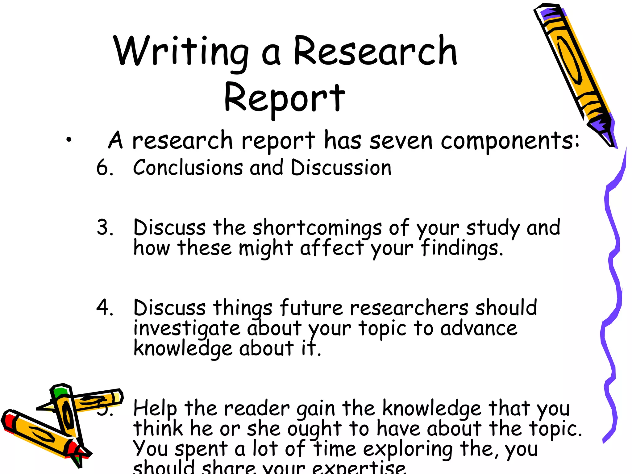 Writing a Research
           Report
•    A research report has seven components:
    6. Conclusions and Discussion

    3. Discuss the shortcomings of your study and
       how these might affect your findings.

    4. Discuss things future researchers should
       investigate about your topic to advance
       knowledge about it.

    5. Help the reader gain the knowledge that you
       think he or she ought to have about the topic.
       You spent a lot of time exploring the, you
 