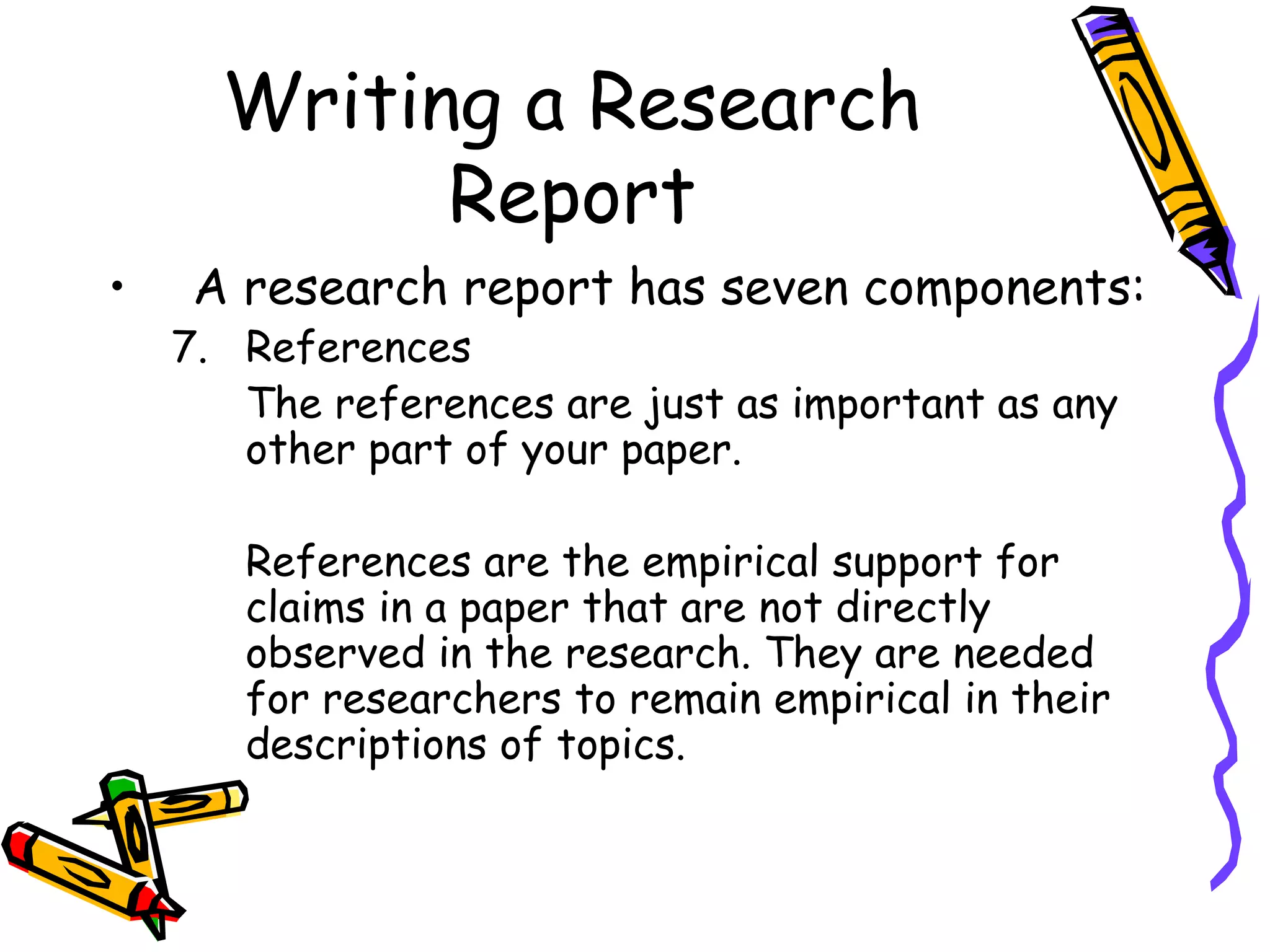 Writing a Research
            Report
•    A research report has seven components:
    7. References
       The references are just as important as any
       other part of your paper.

       References are the empirical support for
       claims in a paper that are not directly
       observed in the research. They are needed
       for researchers to remain empirical in their
       descriptions of topics.
 