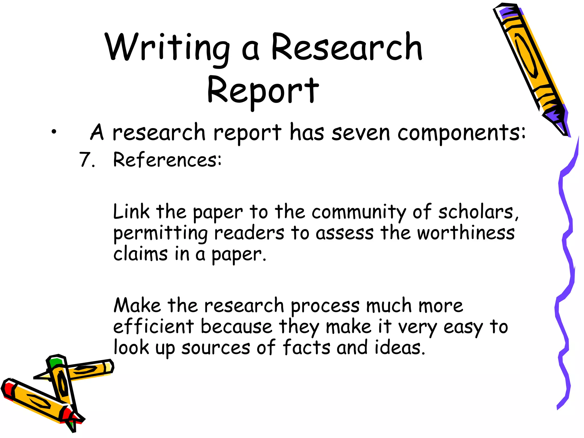 Writing a Research
            Report
•   A research report has seven components:
    7. References:

       Link the paper to the community of scholars,
       permitting readers to assess the worthiness
       claims in a paper.

       Make the research process much more
       efficient because they make it very easy to
       look up sources of facts and ideas.
 