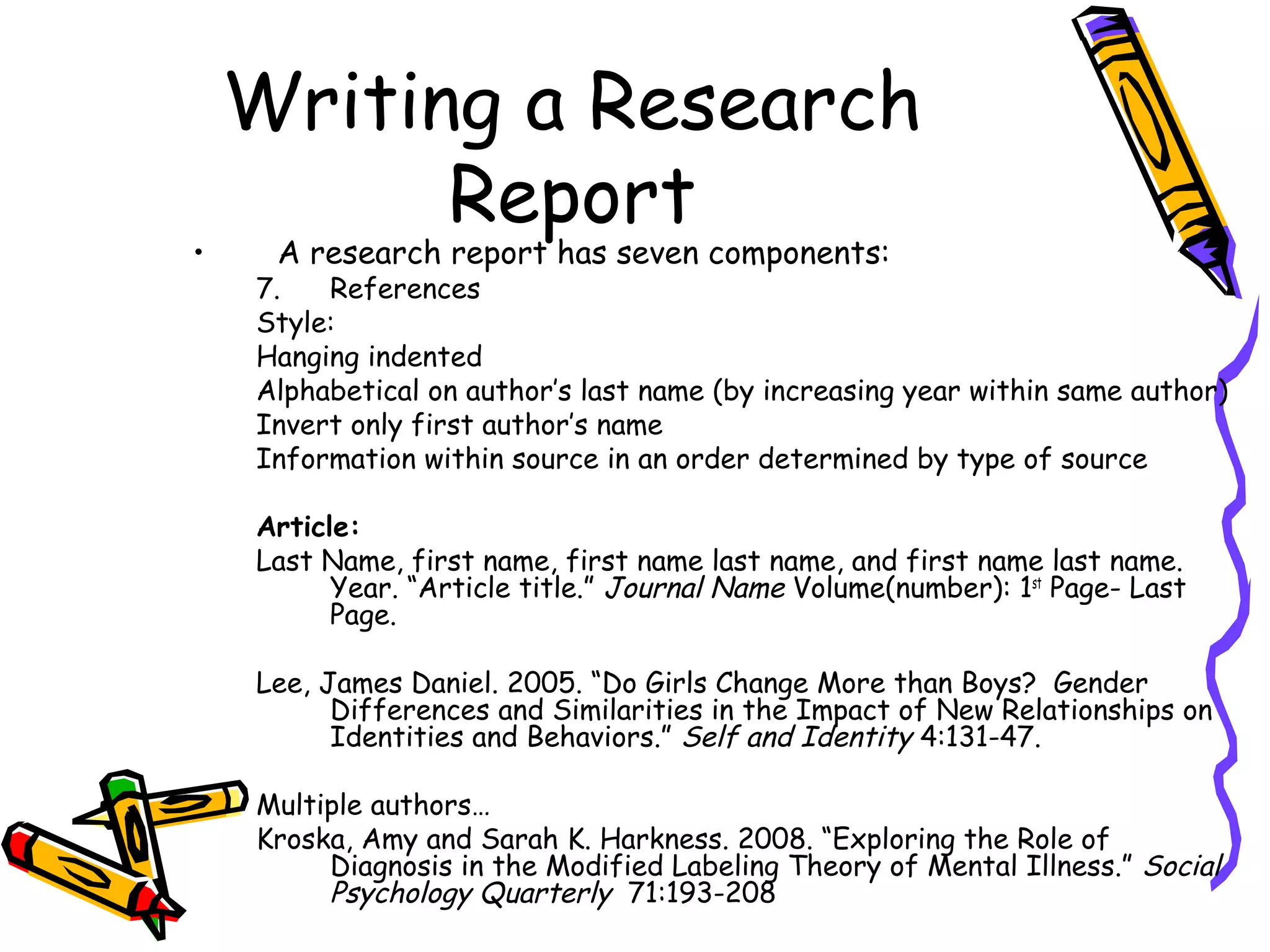 Writing a Research
          Report
•    A research report has seven components:
    7.   References
    Style:
    Hanging indented
    Alphabetical on author’s last name (by increasing year within same author)
    Invert only first author’s name
    Information within source in an order determined by type of source

    Article:
    Last Name, first name, first name last name, and first name last name.
          Year. “Article title.” Journal Name Volume(number): 1st Page- Last
          Page.

    Lee, James Daniel. 2005. “Do Girls Change More than Boys? Gender
          Differences and Similarities in the Impact of New Relationships on
          Identities and Behaviors.” Self and Identity 4:131-47.

    Multiple authors…
    Kroska, Amy and Sarah K. Harkness. 2008. “Exploring the Role of
         Diagnosis in the Modified Labeling Theory of Mental Illness.” Social
         Psychology Quarterly 71:193-208
 