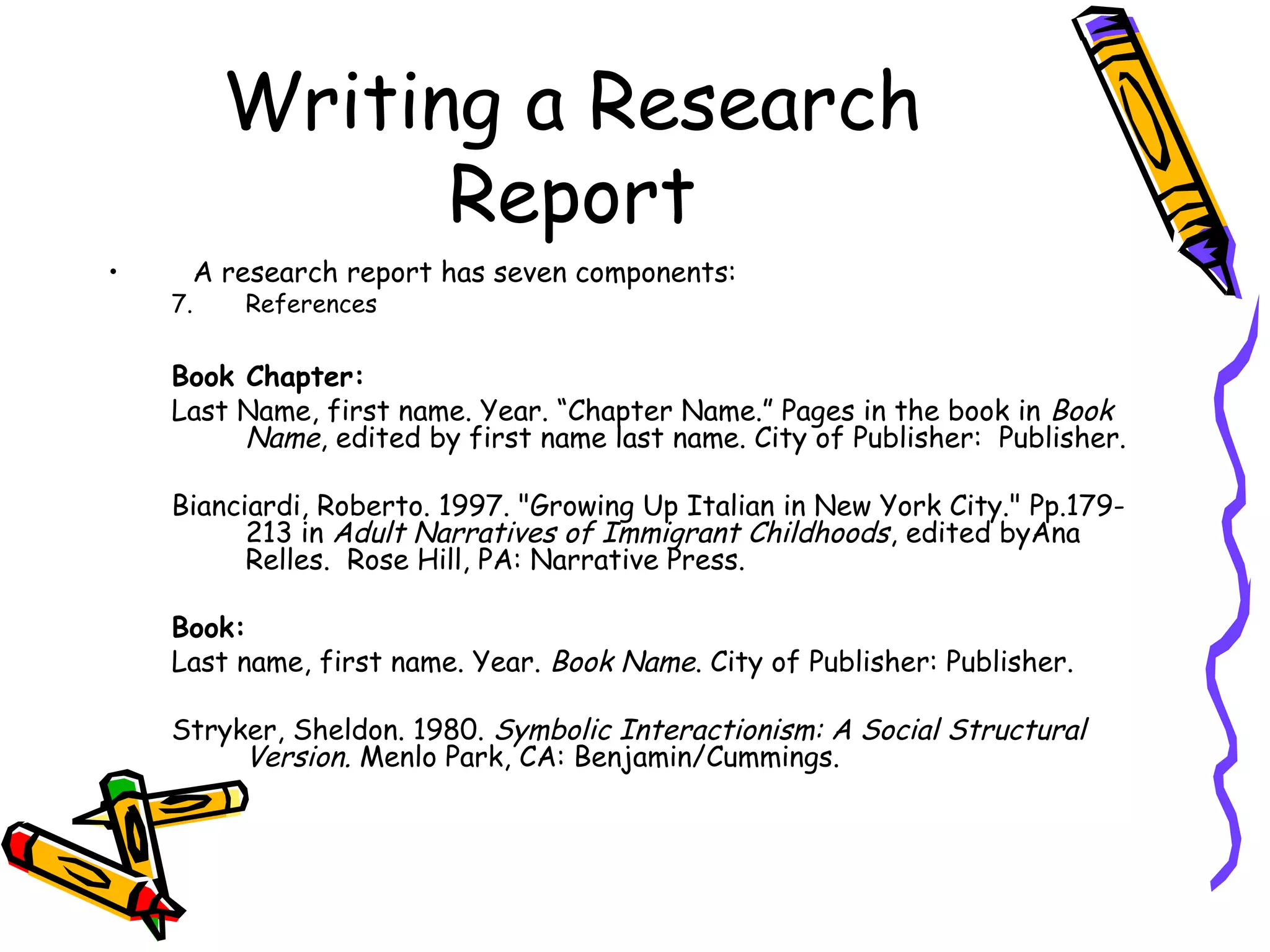Writing a Research
               Report
•    A research report has seven components:
    7.   References

    Book Chapter:
    Last Name, first name. Year. “Chapter Name.” Pages in the book in Book
         Name, edited by first name last name. City of Publisher: Publisher.

    Bianciardi, Roberto. 1997. "Growing Up Italian in New York City." Pp.179-
          213 in Adult Narratives of Immigrant Childhoods, edited byAna
          Relles.  Rose Hill, PA: Narrative Press.

    Book:
    Last name, first name. Year. Book Name. City of Publisher: Publisher.

    Stryker, Sheldon. 1980. Symbolic Interactionism: A Social Structural
         Version. Menlo Park, CA: Benjamin/Cummings.
 