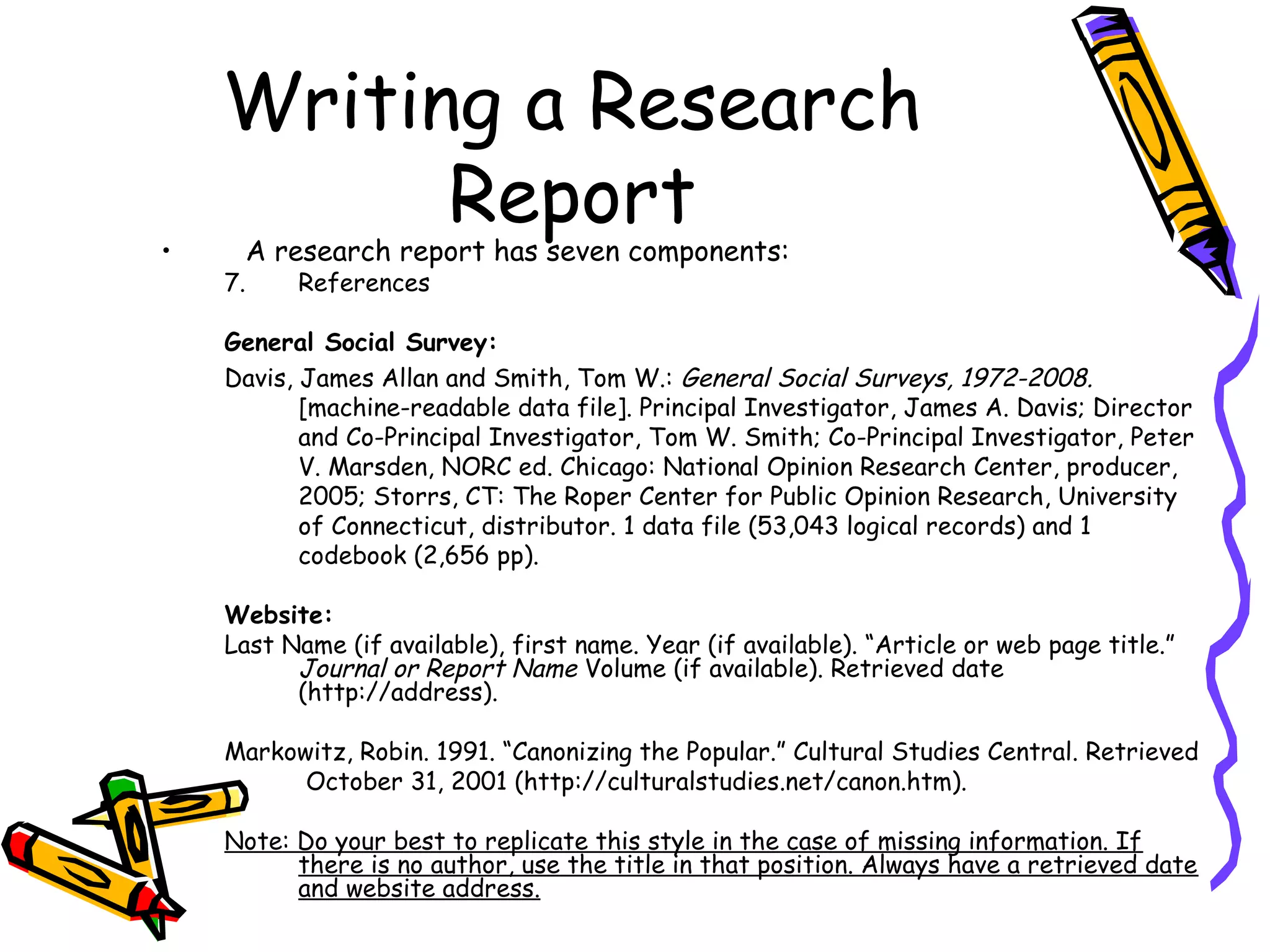 Writing a Research
          Report
•        A research report has seven components:
    7.      References

    General Social Survey:
    Davis, James Allan and Smith, Tom W.: General Social Surveys, 1972-2008.
           [machine-readable data file]. Principal Investigator, James A. Davis; Director
           and Co-Principal Investigator, Tom W. Smith; Co-Principal Investigator, Peter
           V. Marsden, NORC ed. Chicago: National Opinion Research Center, producer,
           2005; Storrs, CT: The Roper Center for Public Opinion Research, University
           of Connecticut, distributor. 1 data file (53,043 logical records) and 1
           codebook (2,656 pp).

    Website:
    Last Name (if available), first name. Year (if available). “Article or web page title.”
          Journal or Report Name Volume (if available). Retrieved date
          (http://address).

    Markowitz, Robin. 1991. “Canonizing the Popular.” Cultural Studies Central. Retrieved
          October 31, 2001 (http://culturalstudies.net/canon.htm).

    Note: Do your best to replicate this style in the case of missing information. If
          there is no author, use the title in that position. Always have a retrieved date
          and website address.
 