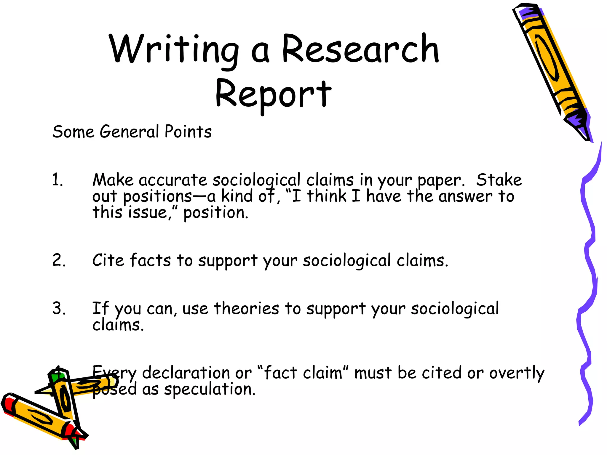 Writing a Research
            Report
Some General Points

1.   Make accurate sociological claims in your paper. Stake
     out positions—a kind of, “I think I have the answer to
     this issue,” position.

2.   Cite facts to support your sociological claims.

3.   If you can, use theories to support your sociological
     claims.

4.   Every declaration or “fact claim” must be cited or overtly
     posed as speculation.
 