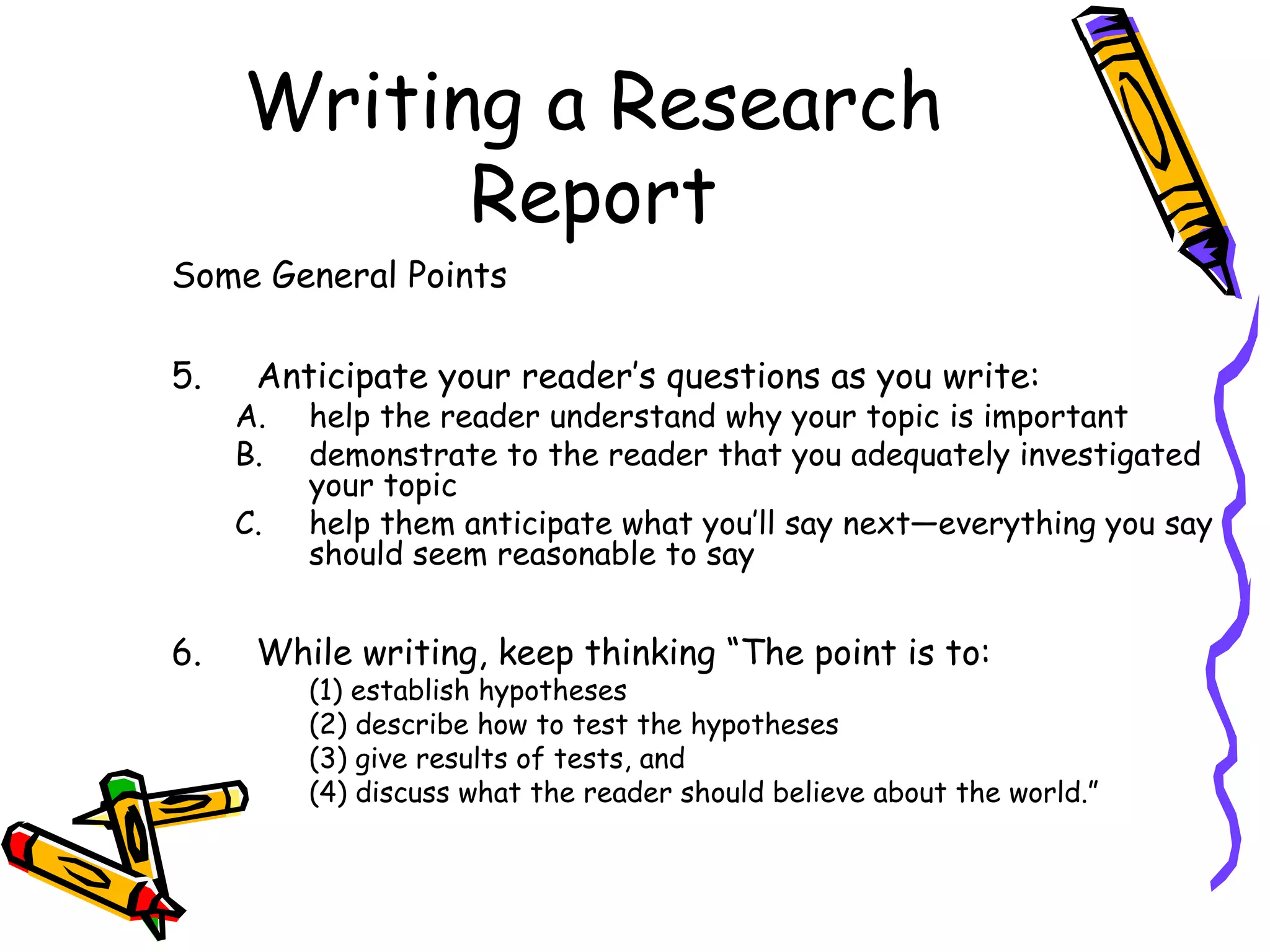 Writing a Research
           Report
Some General Points

5.    Anticipate your reader’s questions as you write:
     A.   help the reader understand why your topic is important
     B.   demonstrate to the reader that you adequately investigated
          your topic
     C.   help them anticipate what you’ll say next—everything you say
          should seem reasonable to say


6.    While writing, keep thinking “The point is to:
          (1) establish hypotheses
          (2) describe how to test the hypotheses
          (3) give results of tests, and
          (4) discuss what the reader should believe about the world.”
 