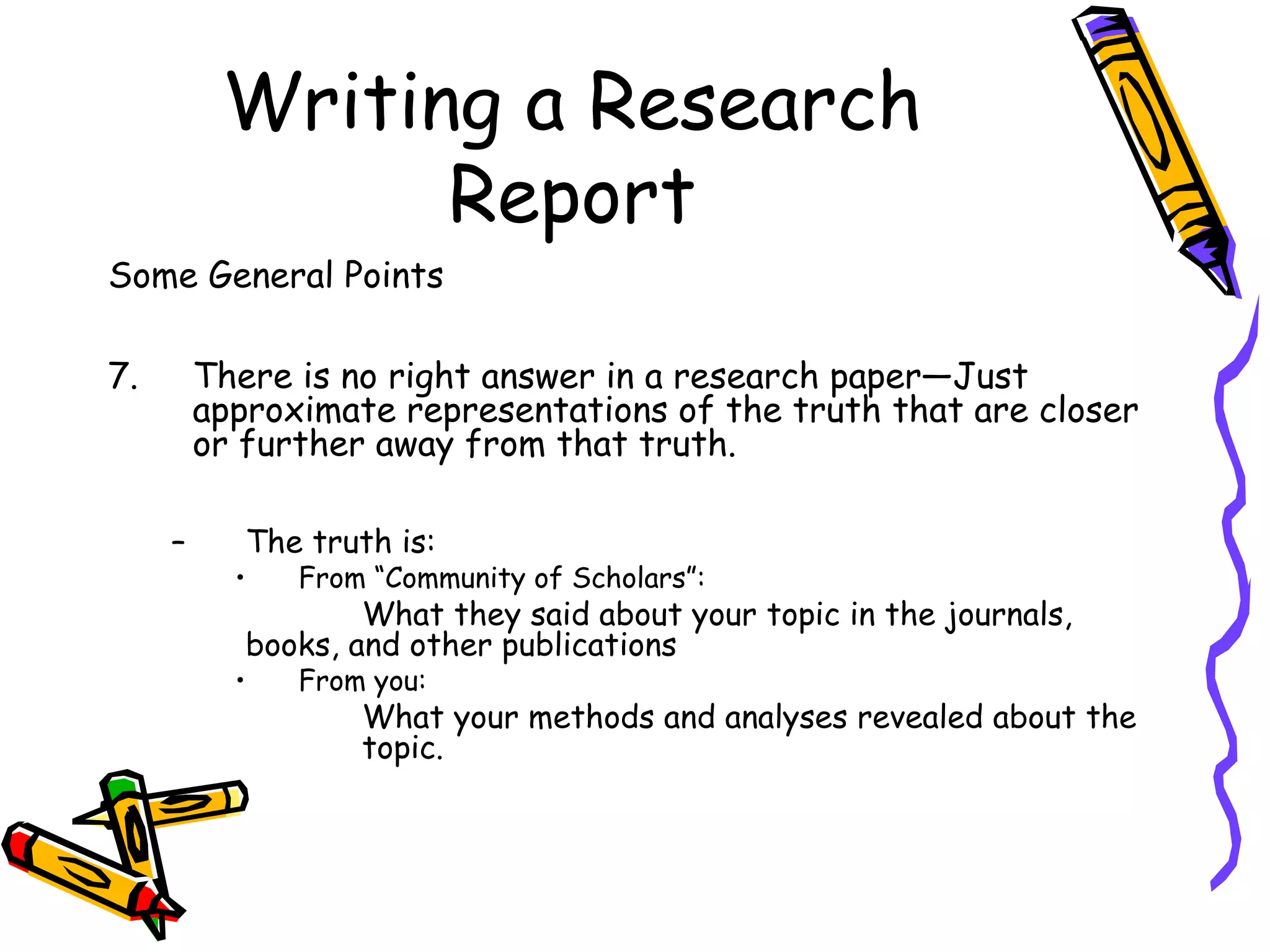 Writing a Research
                Report
Some General Points

7.       There is no right answer in a research paper—Just
         approximate representations of the truth that are closer
         or further away from that truth.

     –      The truth is:
           •   From “Community of Scholars”:
                    What they said about your topic in the journals,
            books, and other publications
           •   From you:
                   What your methods and analyses revealed about the
                   topic.
 