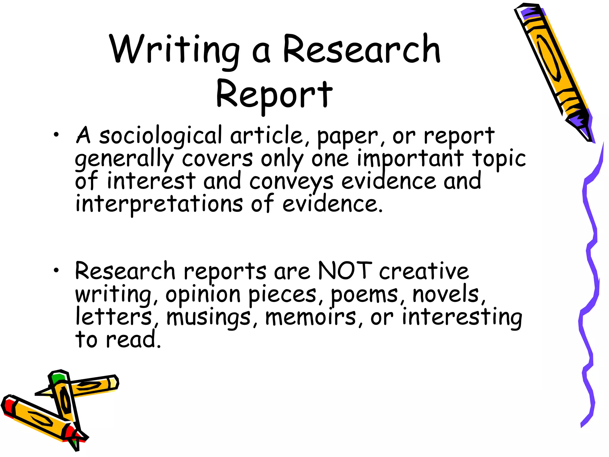 Writing a Research
          Report
• A sociological article, paper, or report
  generally covers only one important topic
  of interest and conveys evidence and
  interpretations of evidence.

• Research reports are NOT creative
  writing, opinion pieces, poems, novels,
  letters, musings, memoirs, or interesting
  to read.
 