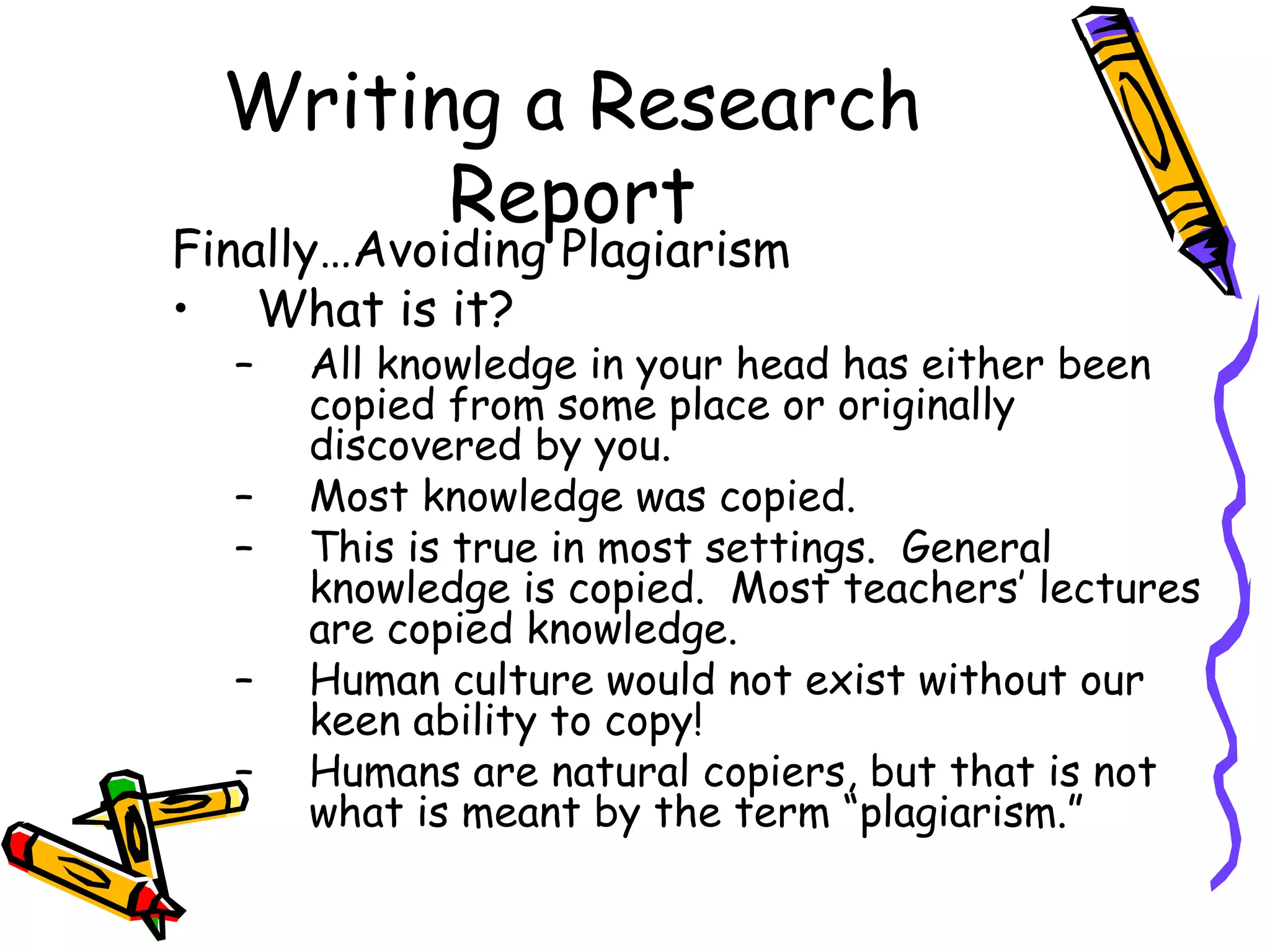 Writing a Research
        Report
Finally…Avoiding Plagiarism
• What is it?
  –   All knowledge in your head has either been
      copied from some place or originally
      discovered by you.
  –   Most knowledge was copied.
  –   This is true in most settings. General
      knowledge is copied. Most teachers’ lectures
      are copied knowledge.
  –   Human culture would not exist without our
      keen ability to copy!
  –   Humans are natural copiers, but that is not
      what is meant by the term “plagiarism.”
 