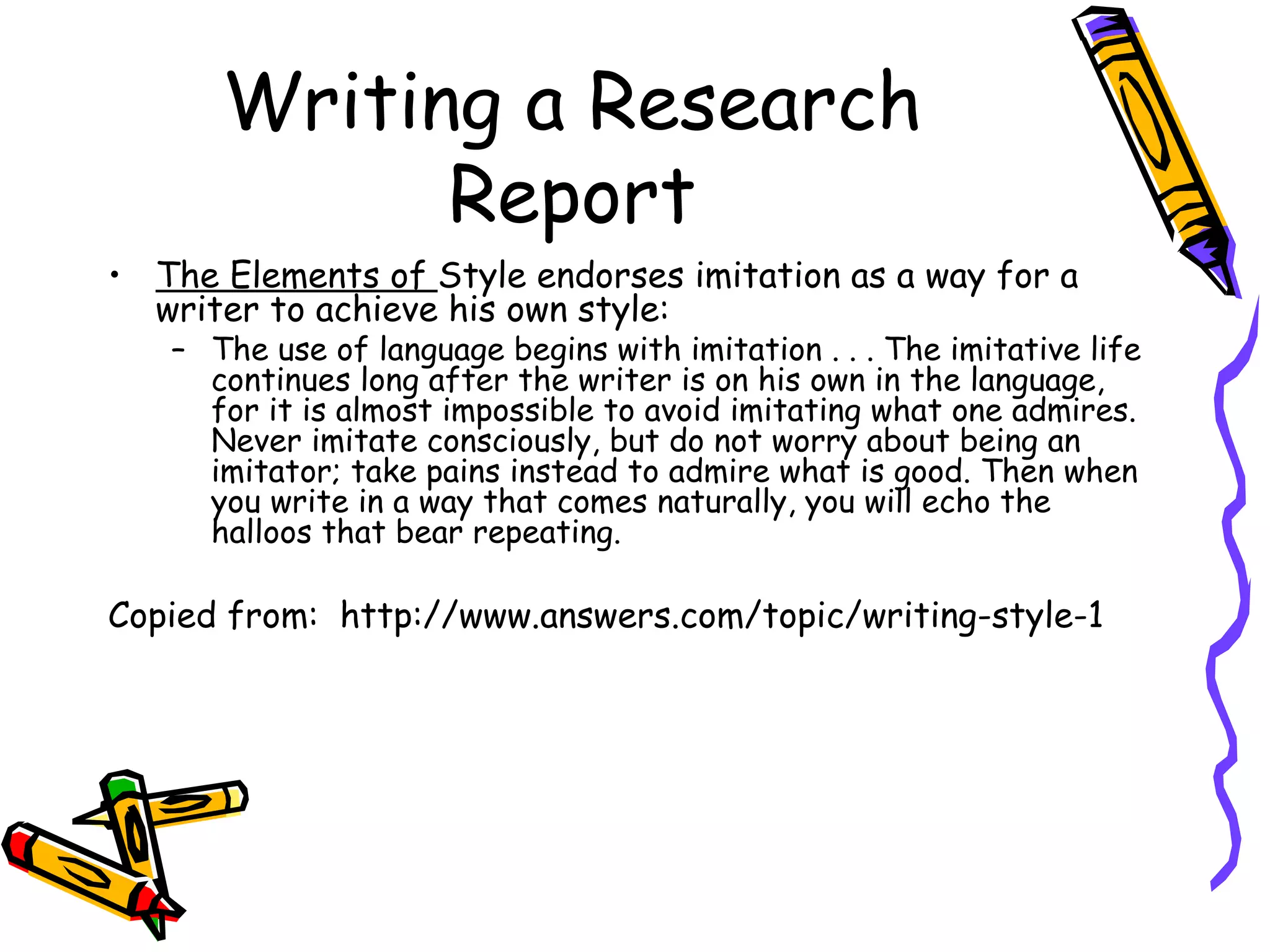 Writing a Research
            Report
• The Elements of Style endorses imitation as a way for a
  writer to achieve his own style:
   – The use of language begins with imitation . . . The imitative life
     continues long after the writer is on his own in the language,
     for it is almost impossible to avoid imitating what one admires.
     Never imitate consciously, but do not worry about being an
     imitator; take pains instead to admire what is good. Then when
     you write in a way that comes naturally, you will echo the
     halloos that bear repeating.

Copied from: http://www.answers.com/topic/writing-style-1
 