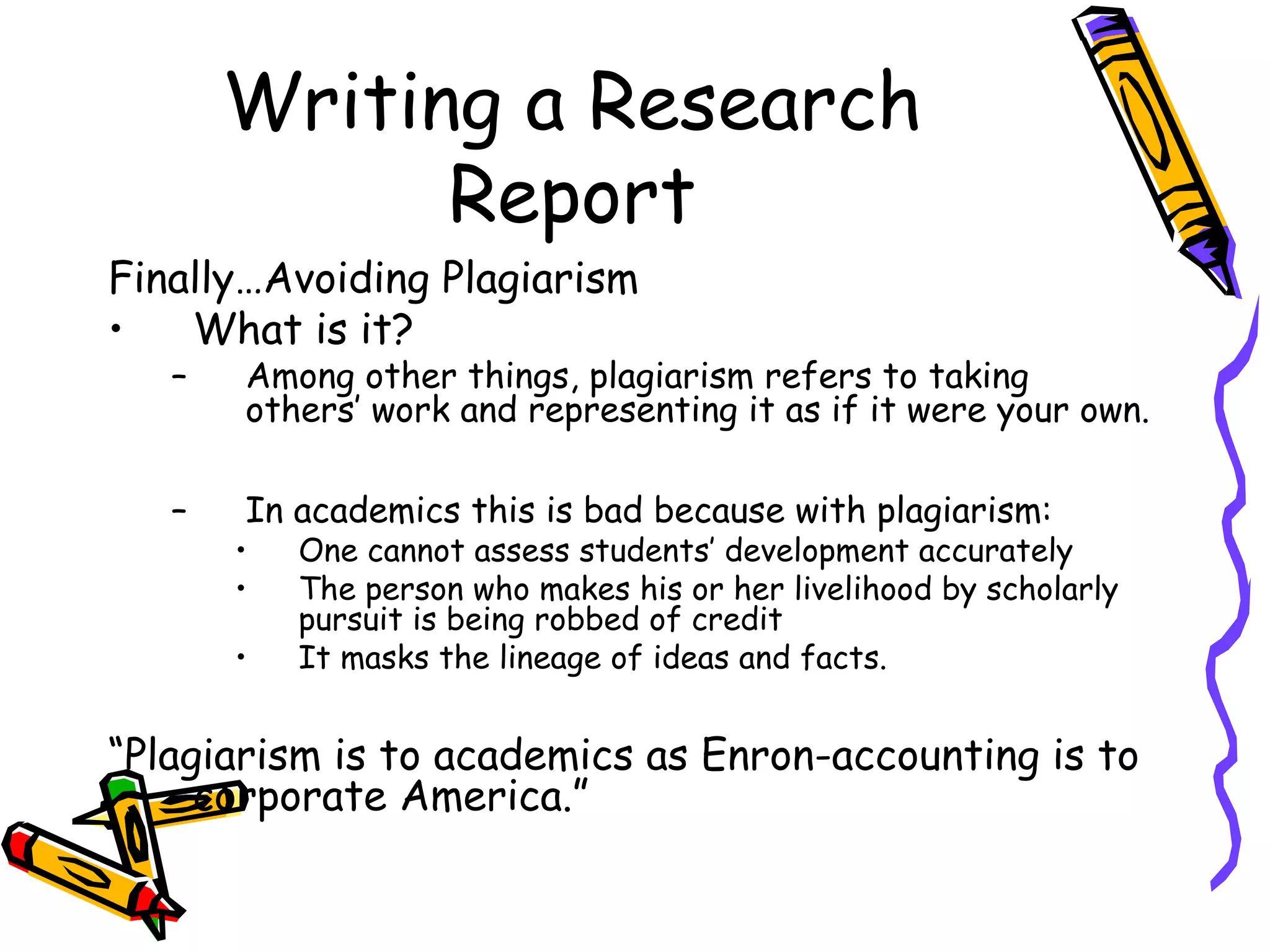 Writing a Research
             Report
Finally…Avoiding Plagiarism
•   What is it?
   –   Among other things, plagiarism refers to taking
       others’ work and representing it as if it were your own.

   –   In academics this is bad because with plagiarism:
       •   One cannot assess students’ development accurately
       •   The person who makes his or her livelihood by scholarly
           pursuit is being robbed of credit
       •   It masks the lineage of ideas and facts.


“Plagiarism is to academics as Enron-accounting is to
     corporate America.”
 