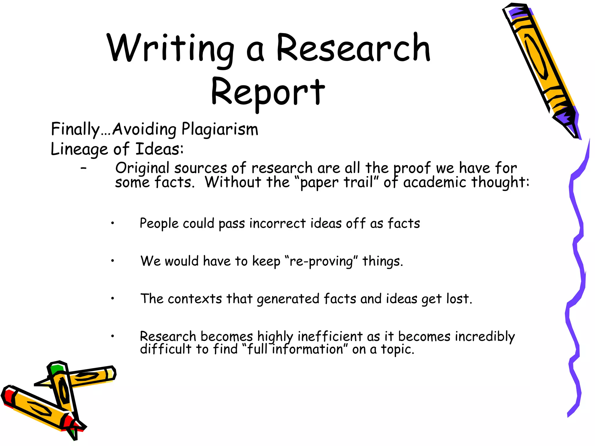 Writing a Research
             Report
Finally…Avoiding Plagiarism
Lineage of Ideas:
   –    Original sources of research are all the proof we have for
        some facts. Without the “paper trail” of academic thought:

       •   People could pass incorrect ideas off as facts

       •   We would have to keep “re-proving” things.

       •   The contexts that generated facts and ideas get lost.

       •   Research becomes highly inefficient as it becomes incredibly
           difficult to find “full information” on a topic.
 