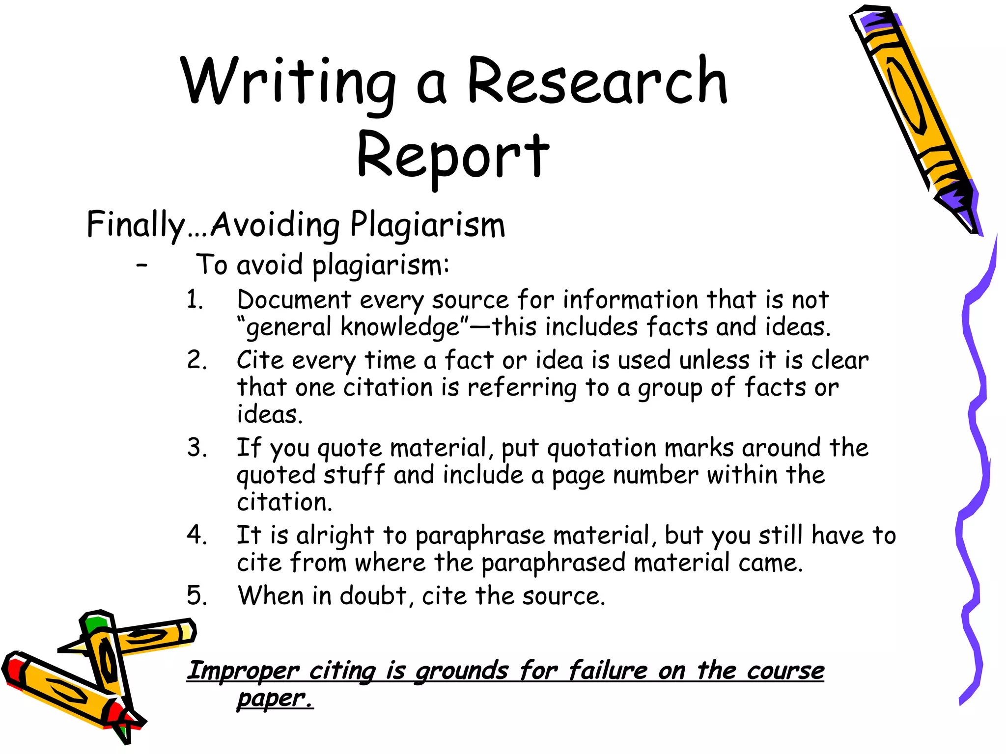 Writing a Research
             Report
Finally…Avoiding Plagiarism
   –   To avoid plagiarism:
       1.   Document every source for information that is not
            “general knowledge”—this includes facts and ideas.
       2.   Cite every time a fact or idea is used unless it is clear
            that one citation is referring to a group of facts or
            ideas.
       3.   If you quote material, put quotation marks around the
            quoted stuff and include a page number within the
            citation.
       4.   It is alright to paraphrase material, but you still have to
            cite from where the paraphrased material came.
       5.   When in doubt, cite the source.

       Improper citing is grounds for failure on the course
          paper.
 
