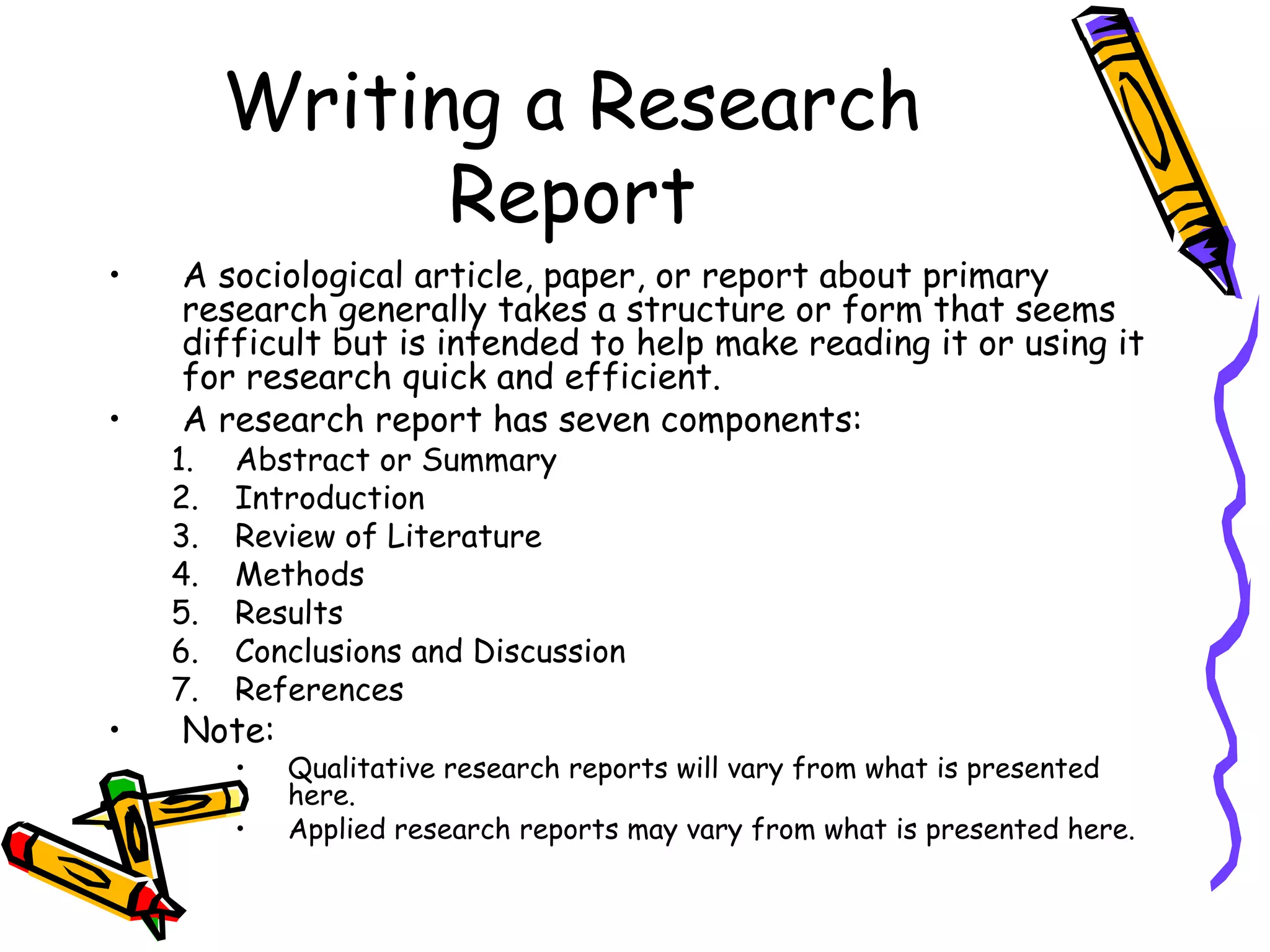 Writing a Research
               Report
•   A sociological article, paper, or report about primary
    research generally takes a structure or form that seems
    difficult but is intended to help make reading it or using it
    for research quick and efficient.
•   A research report has seven components:
    1.   Abstract or Summary
    2.   Introduction
    3.   Review of Literature
    4.   Methods
    5.   Results
    6.   Conclusions and Discussion
    7.   References
•   Note:
         •   Qualitative research reports will vary from what is presented
             here.
         •   Applied research reports may vary from what is presented here.
 
