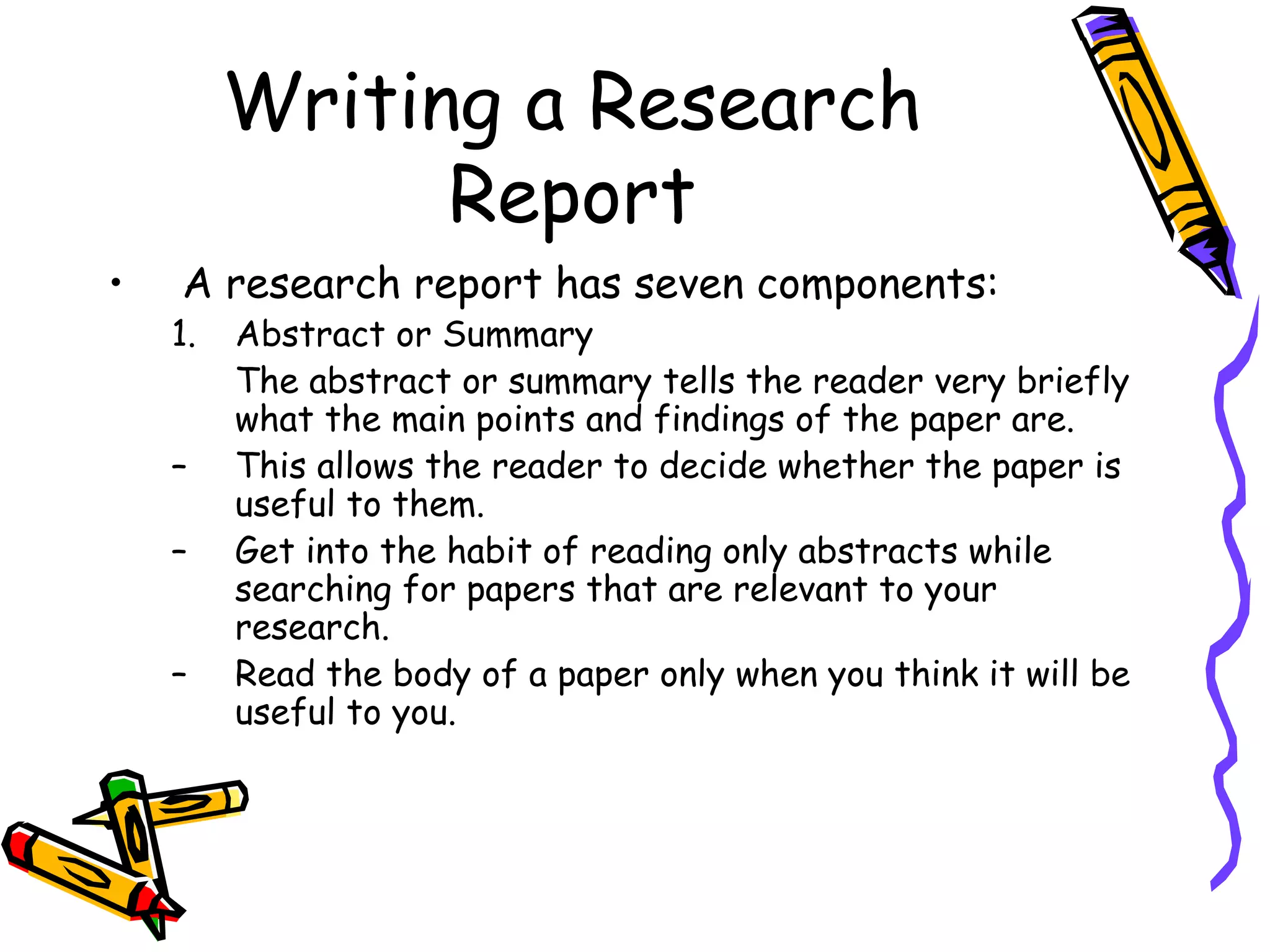 Writing a Research
               Report
•   A research report has seven components:
    1.   Abstract or Summary
         The abstract or summary tells the reader very briefly
         what the main points and findings of the paper are.
    –    This allows the reader to decide whether the paper is
         useful to them.
    –    Get into the habit of reading only abstracts while
         searching for papers that are relevant to your
         research.
    –    Read the body of a paper only when you think it will be
         useful to you.
 