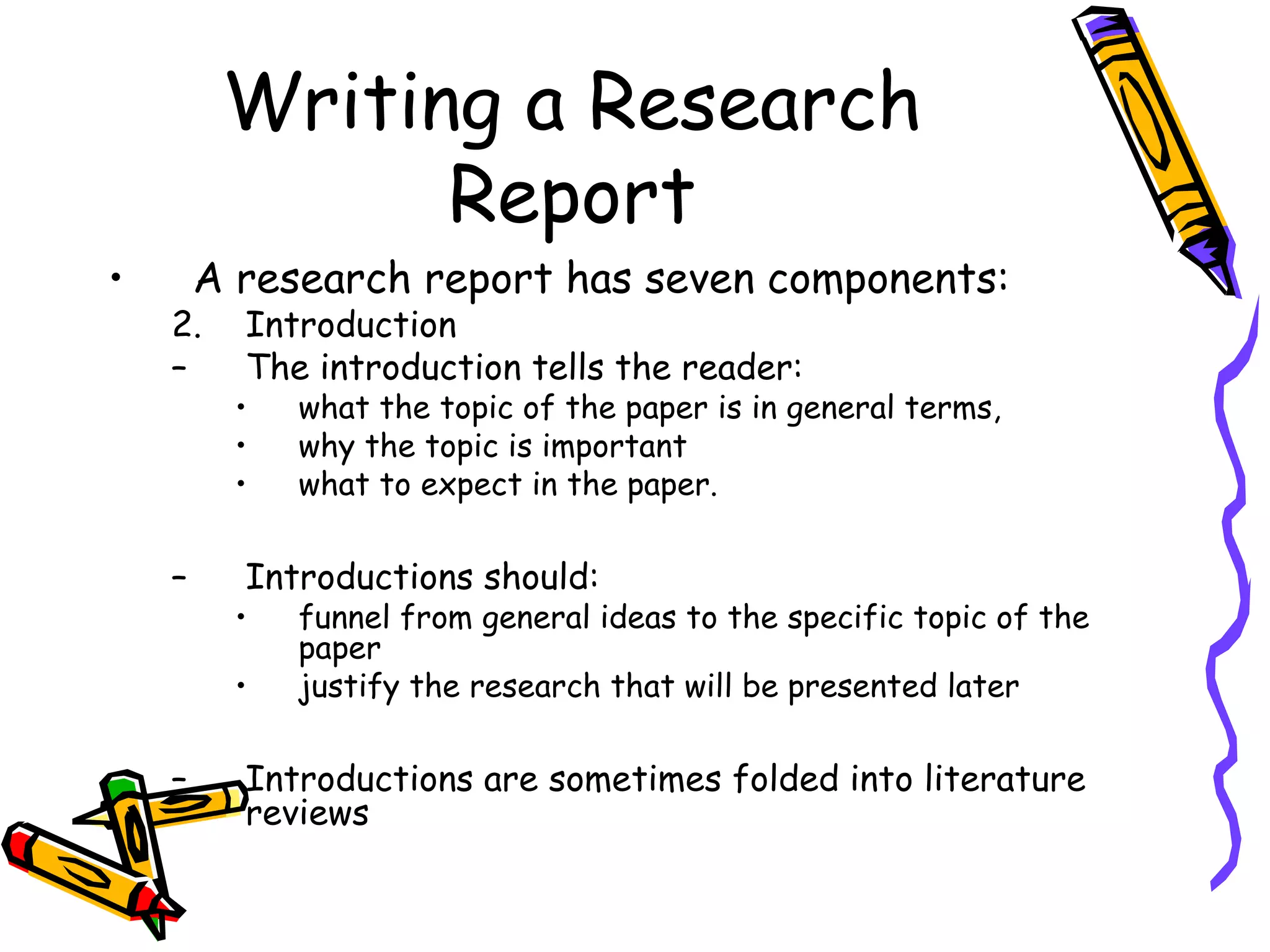 Writing a Research
               Report
•       A research report has seven components:
    2.    Introduction
    –     The introduction tells the reader:
          •   what the topic of the paper is in general terms,
          •   why the topic is important
          •   what to expect in the paper.

    –     Introductions should:
          •   funnel from general ideas to the specific topic of the
              paper
          •   justify the research that will be presented later

    –     Introductions are sometimes folded into literature
          reviews
 