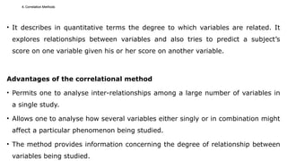 4. Correlation Methods
• It describes in quantitative terms the degree to which variables are related. It
explores relationships between variables and also tries to predict a subject’s
score on one variable given his or her score on another variable.
Advantages of the correlational method
• Permits one to analyse inter-relationships among a large number of variables in
a single study.
• Allows one to analyse how several variables either singly or in combination might
affect a particular phenomenon being studied.
• The method provides information concerning the degree of relationship between
variables being studied.
 