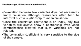 Disadvantages of the correlational method
• Correlation between two variables does not necessarily
imply causation although researchers often tend to
interpret such a relationship to mean causation.
• Since the correlation coefficient is an index, any two
variables will always show a relationship even when
commonsense dictates that such variables are not
related.
• The correlation coefficient is very sensitive to the size
of the sample.
 